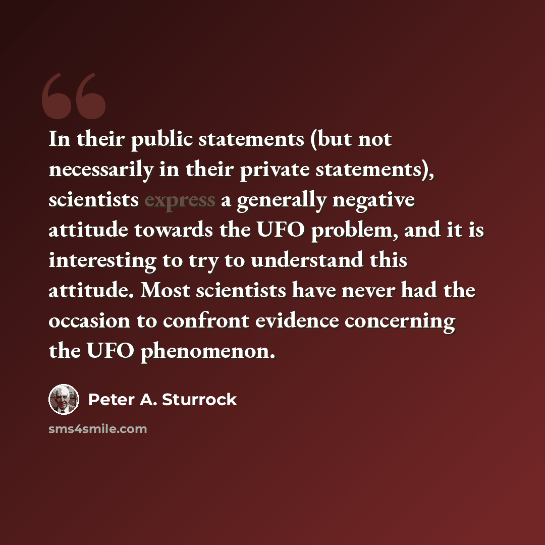 “In their public statements (but not necessarily in their private statements), scientists express a generally negative attitude towards the UFO problem, and it is interesting to try to understand this attitude. Most scientists have never had the occasion to confront evidence concerning the UFO…” quote by Peter A. Sturrock