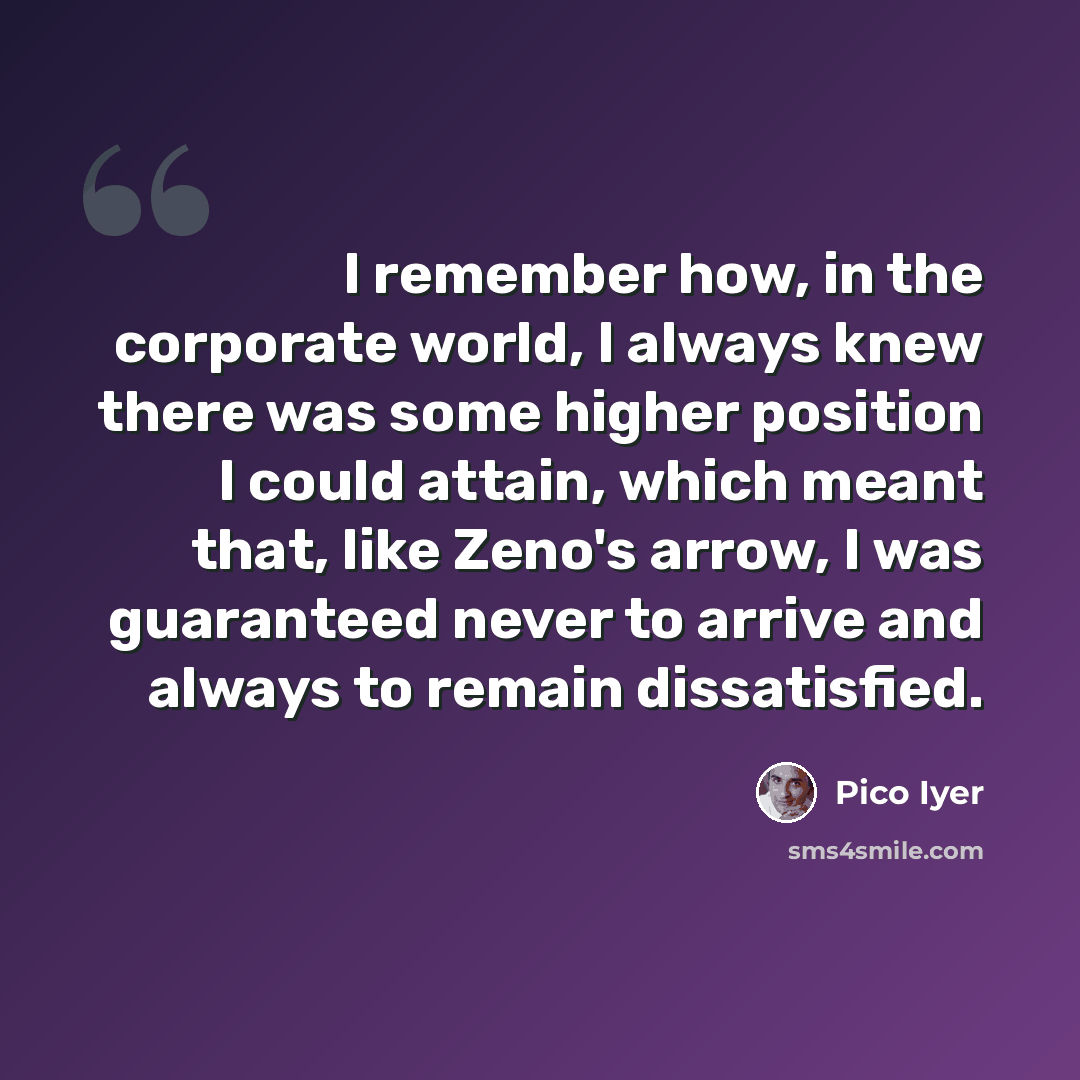 “I remember how, in the corporate world, I always knew there was some higher position I could attain, which meant that, like Zeno's arrow, I was guaranteed never to arrive and always to remain dissatisfied.” quote by Pico Iyer