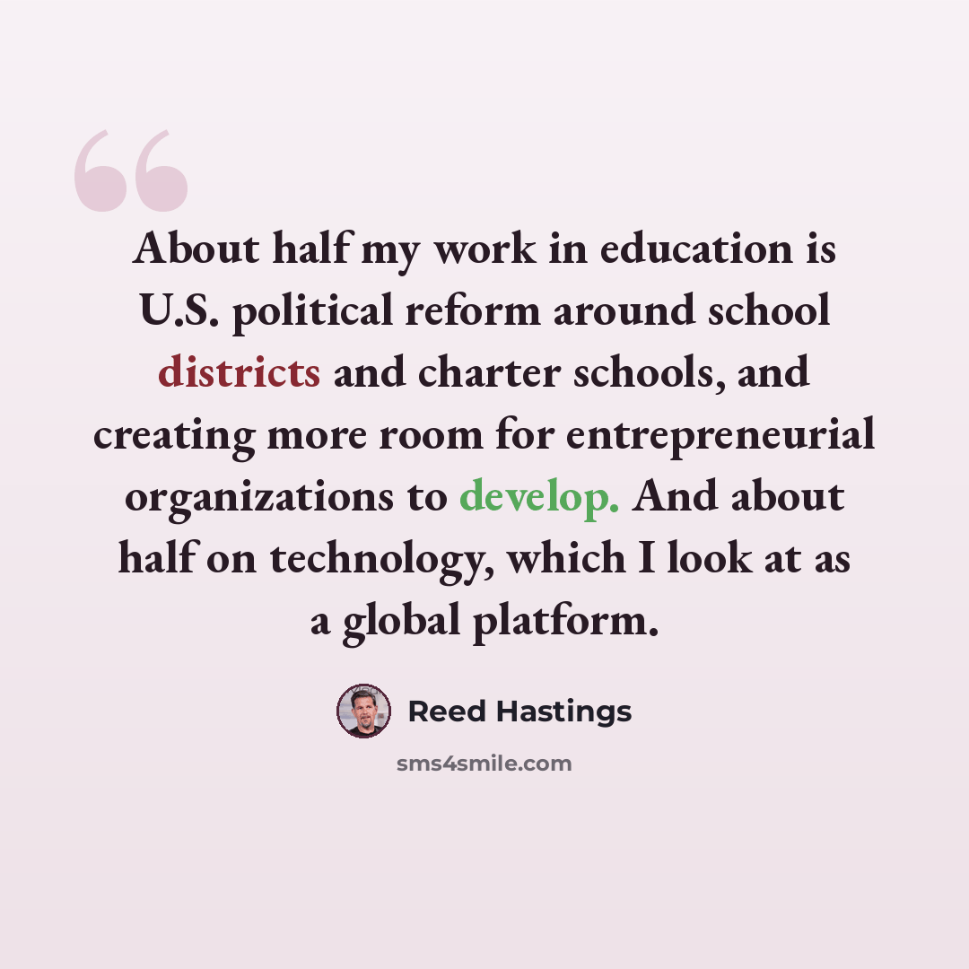 “About half my work in education is U.S. political reform around school districts and charter schools, and creating more room for entrepreneurial organizations to develop. And about half on technology, which I look at as a global platform.” quote by Reed Hastings