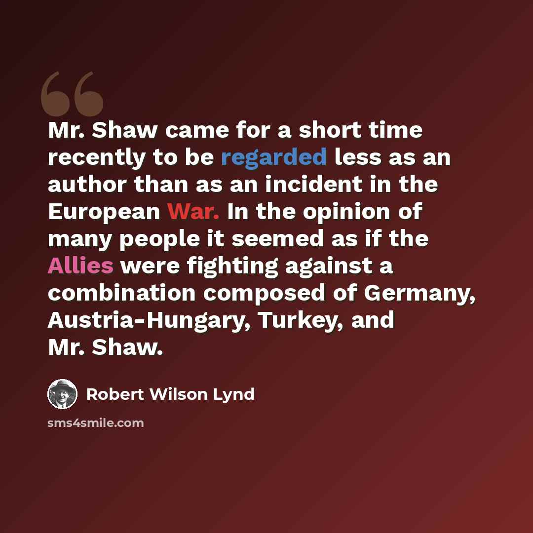 “Mr. Shaw came for a short time recently to be regarded less as an author than as an incident in the European War. In the opinion of many people it seemed as if the Allies were fighting against a combination composed of Germany, Austria-Hungary, Turkey, and Mr. Shaw.” quote by Robert Wilson Lynd