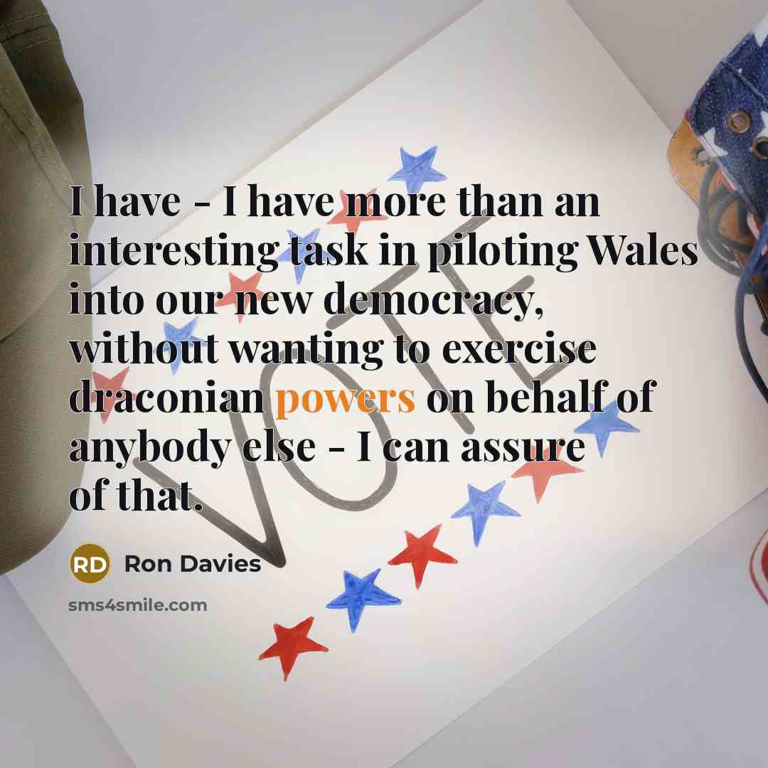 “I have - I have more than an interesting task in piloting Wales into our new democracy, without wanting to exercise draconian powers on behalf of anybody else - I can assure of that.” quote by Ron Davies