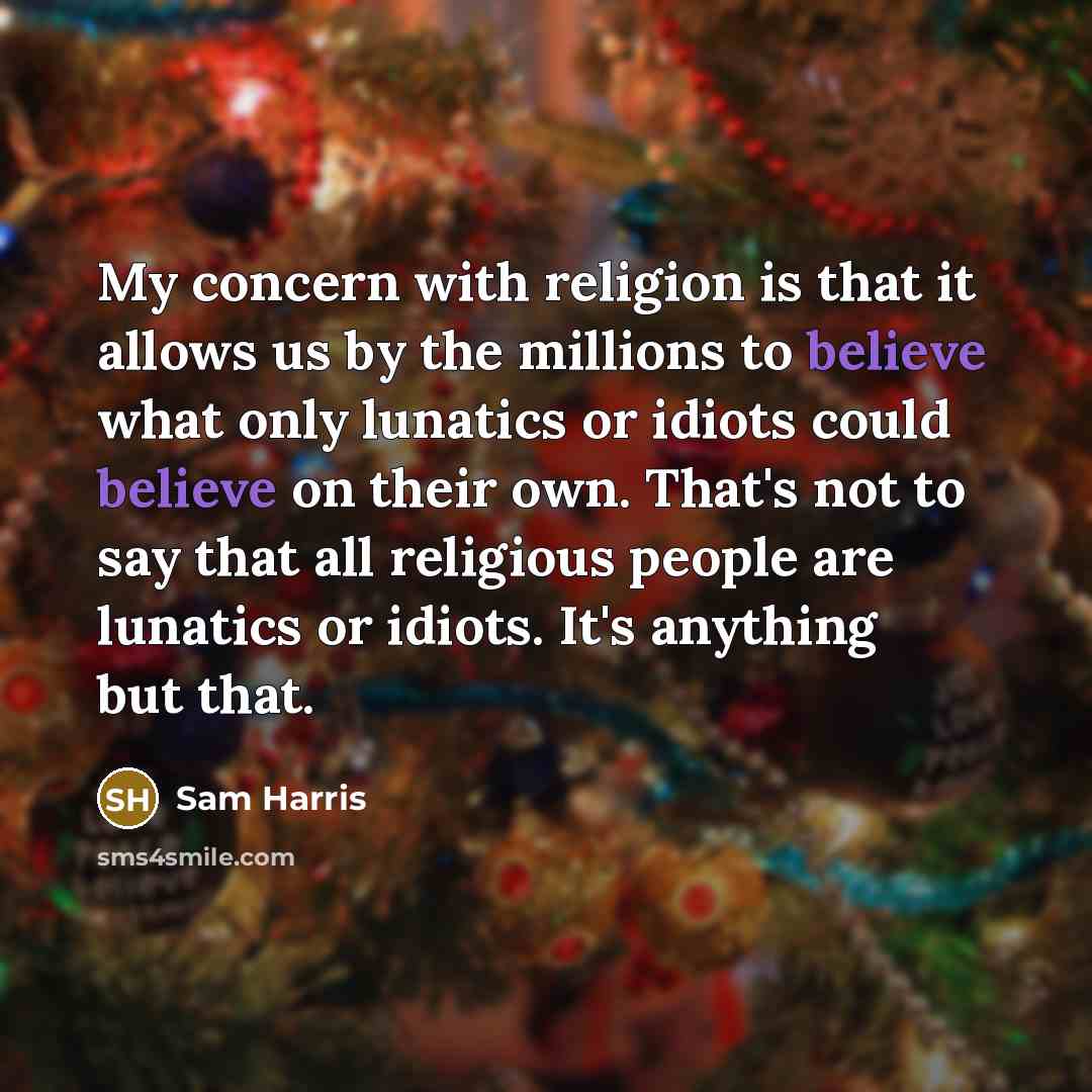 “My concern with religion is that it allows us by the millions to believe what only lunatics or idiots could believe on their own. That's not to say that all religious people are lunatics or idiots. It's anything but that.” quote by Sam Harris
