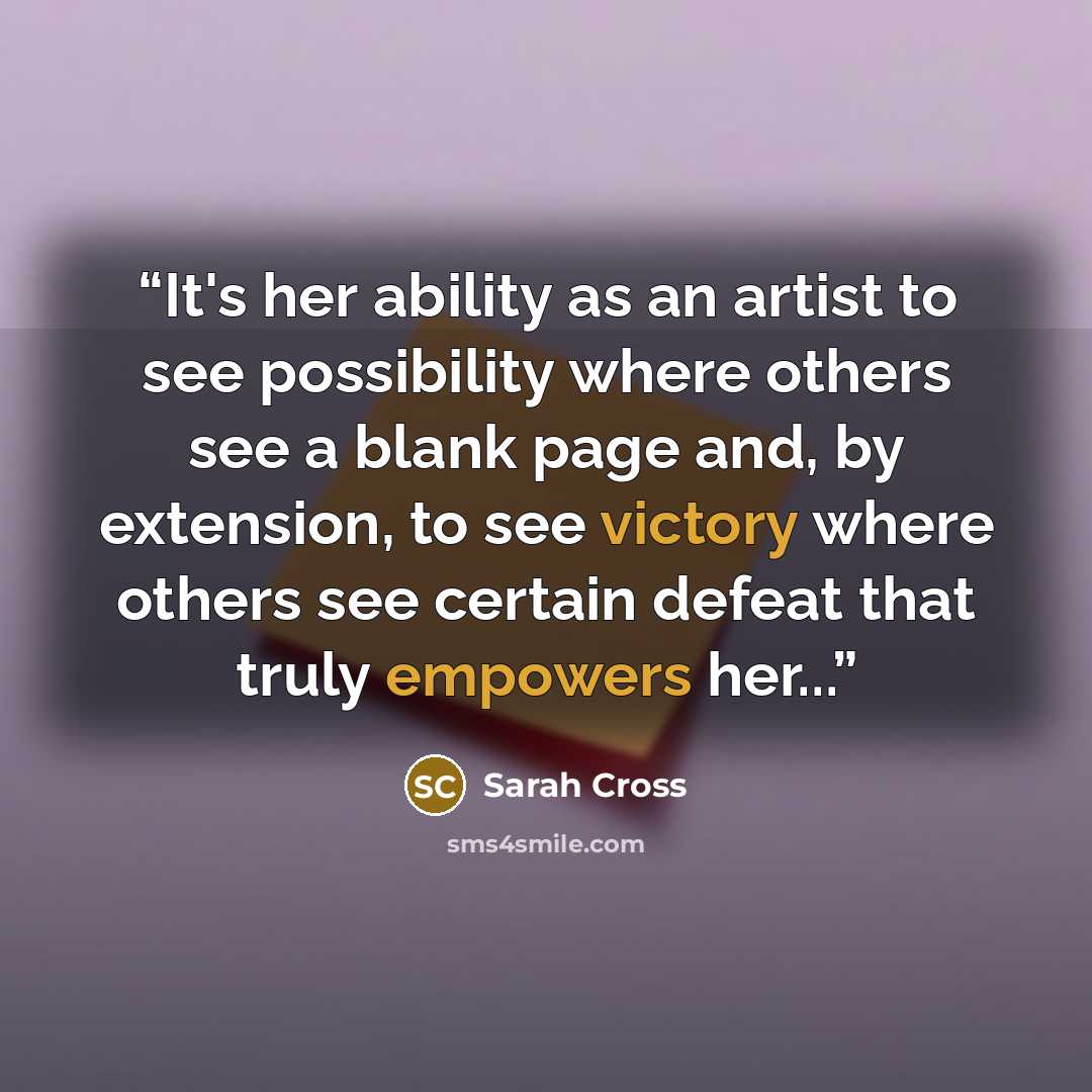 “It's her ability as an artist to see possibility where others see a blank page and, by extension, to see victory where others see certain defeat that truly empowers her...” quote by Sarah Cross