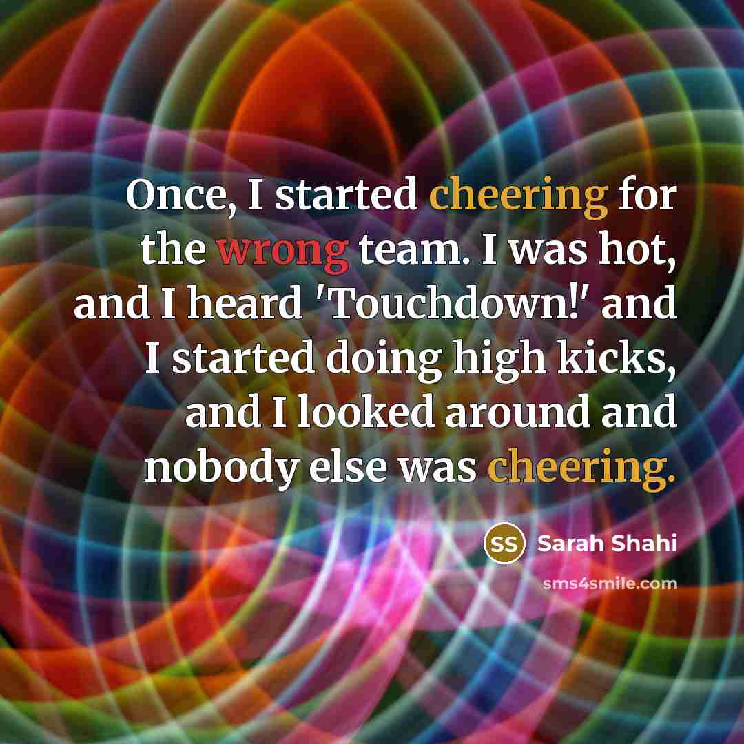 “Once, I started cheering for the wrong team. I was hot, and I heard 'Touchdown!' and I started doing high kicks, and I looked around and nobody else was cheering.” quote by Sarah Shahi