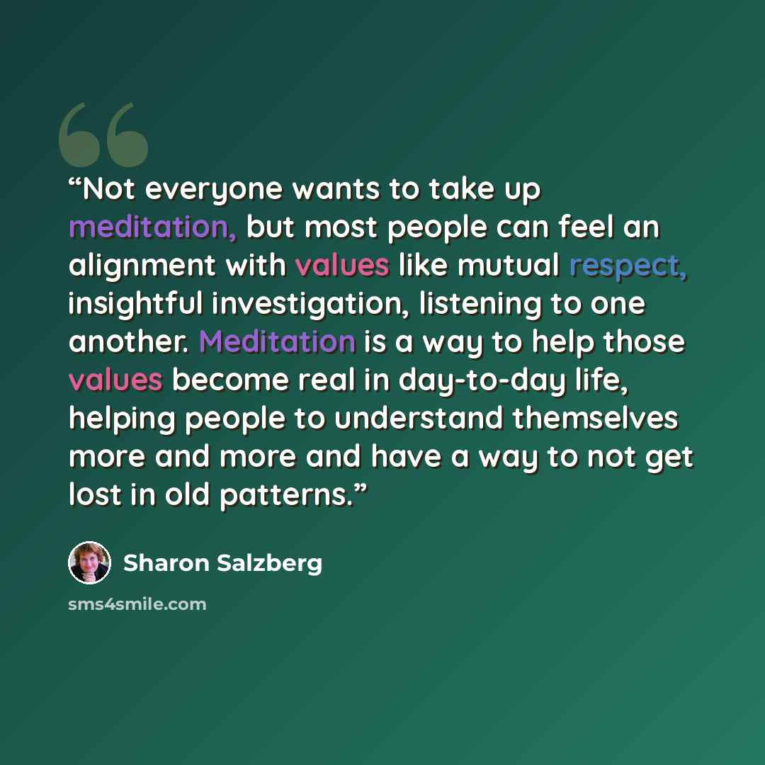 “Not everyone wants to take up meditation, but most people can feel an alignment with values like mutual respect, insightful investigation, listening to one another. Meditation is a way to help those values become real in day-to-day life, helping people to understand themselves more and more and…” quote by Sharon Salzberg
