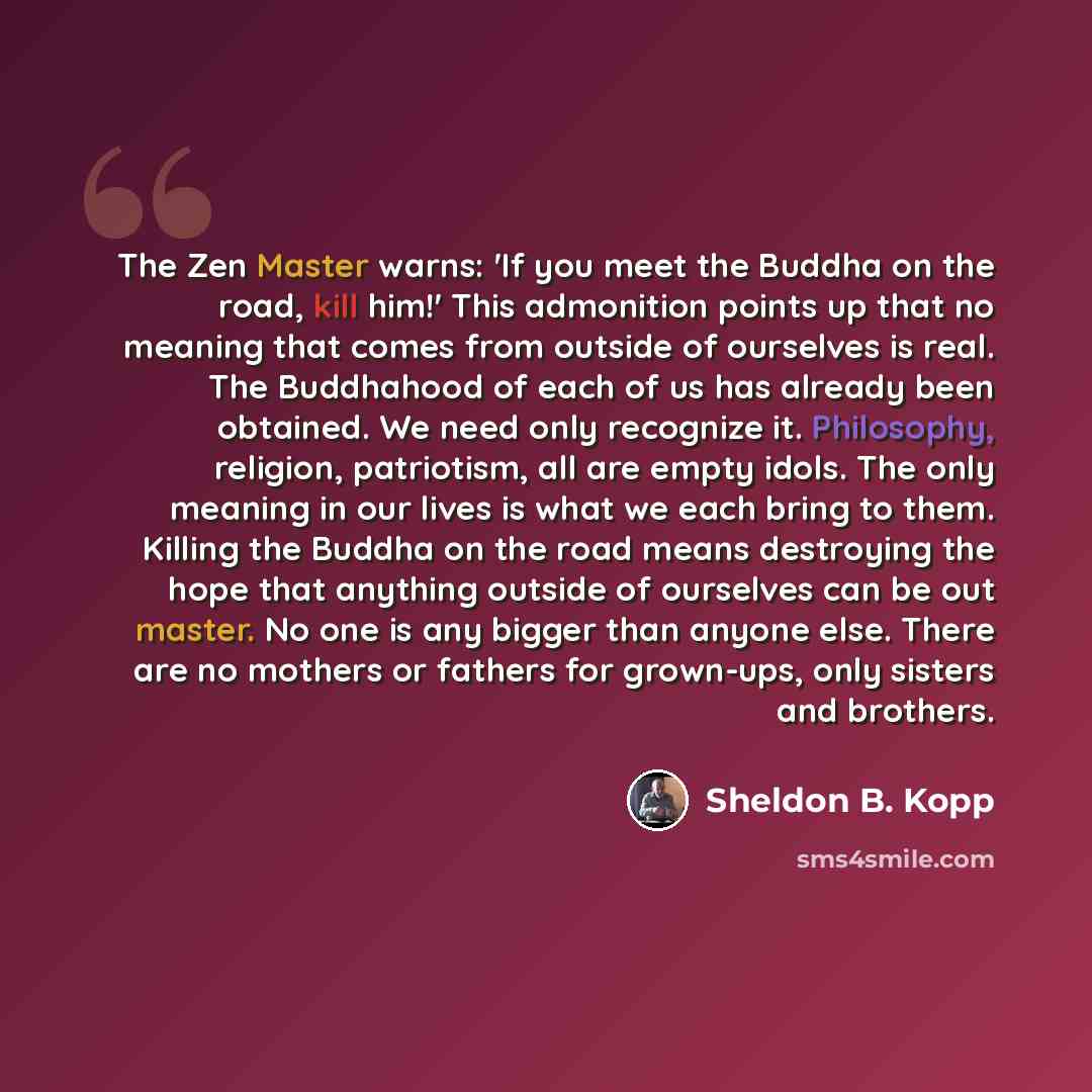 “The Zen Master warns: 'If you meet the Buddha on the road, kill him!' This admonition points up that no meaning that comes from outside of ourselves is real. The Buddhahood of each of us has already been obtained. We need only recognize it. Philosophy, religion, patriotism, all are empty idols…” quote by Sheldon B. Kopp