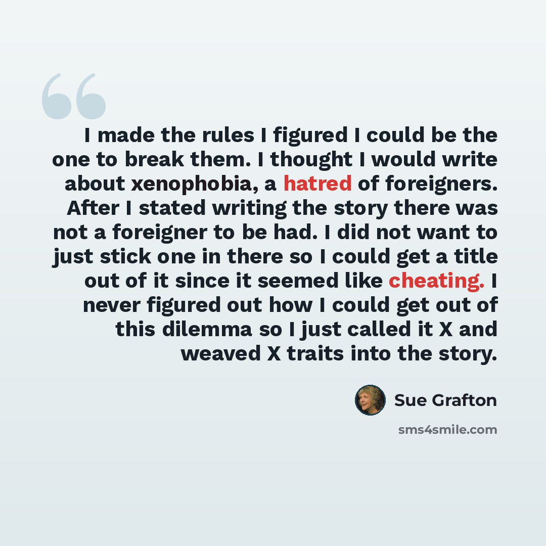 “I made the rules I figured I could be the one to break them. I thought I would write about xenophobia, a hatred of foreigners. After I stated writing the story there was not a foreigner to be had. I did not want to just stick one in there so I could get a title out of it since it seemed like…” quote by Sue Grafton