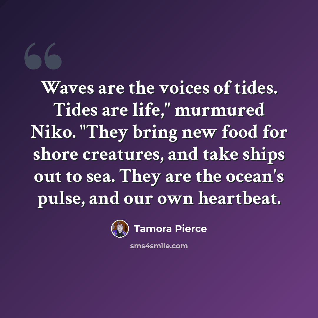 “Waves are the voices of tides. Tides are life," murmured Niko. "They bring new food for shore creatures, and take ships out to sea. They are the ocean's pulse, and our own heartbeat.” quote by Tamora Pierce