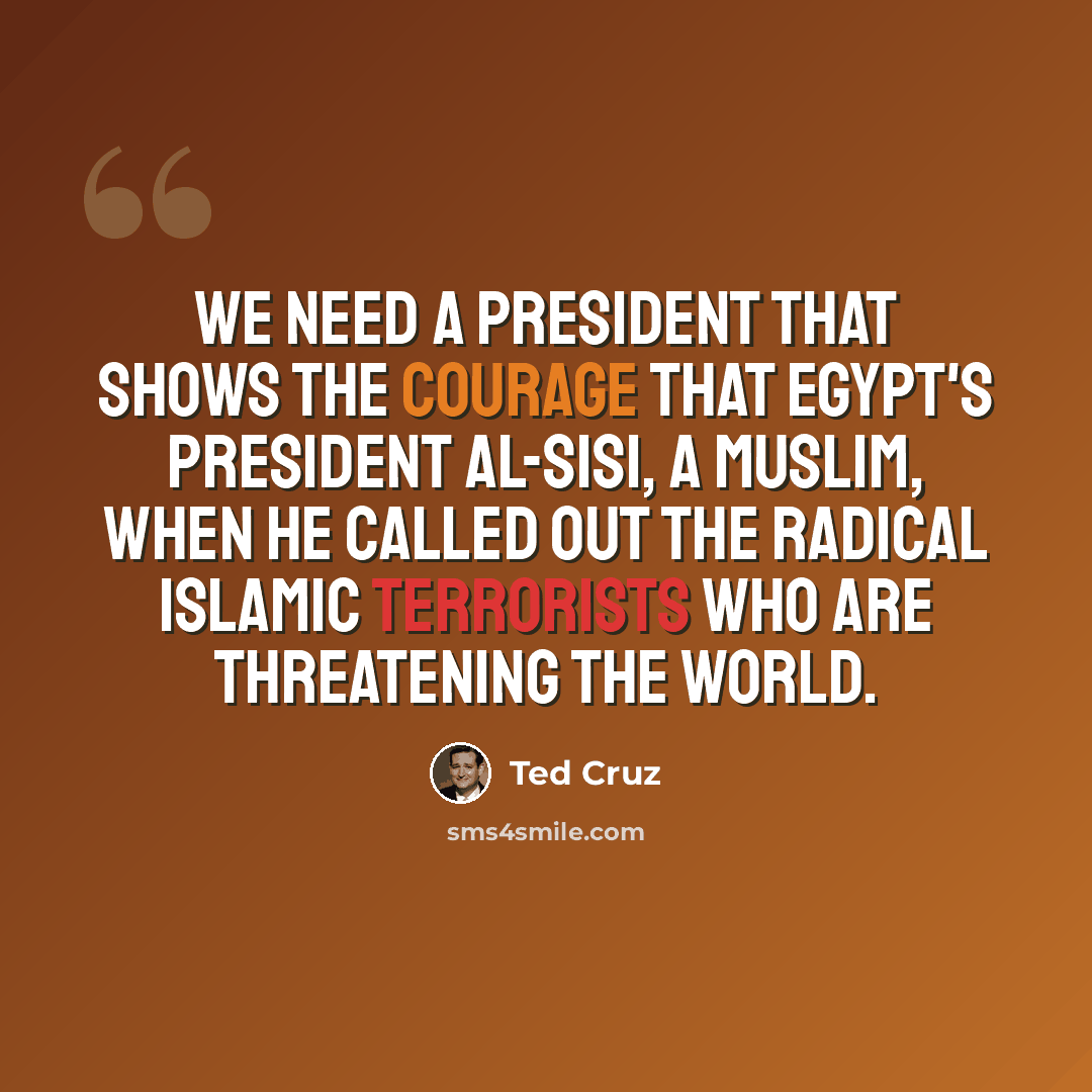“We need a president that shows the courage that Egypt's President al-Sisi, a Muslim, when he called out the radical Islamic terrorists who are threatening the world.” quote by Ted Cruz
