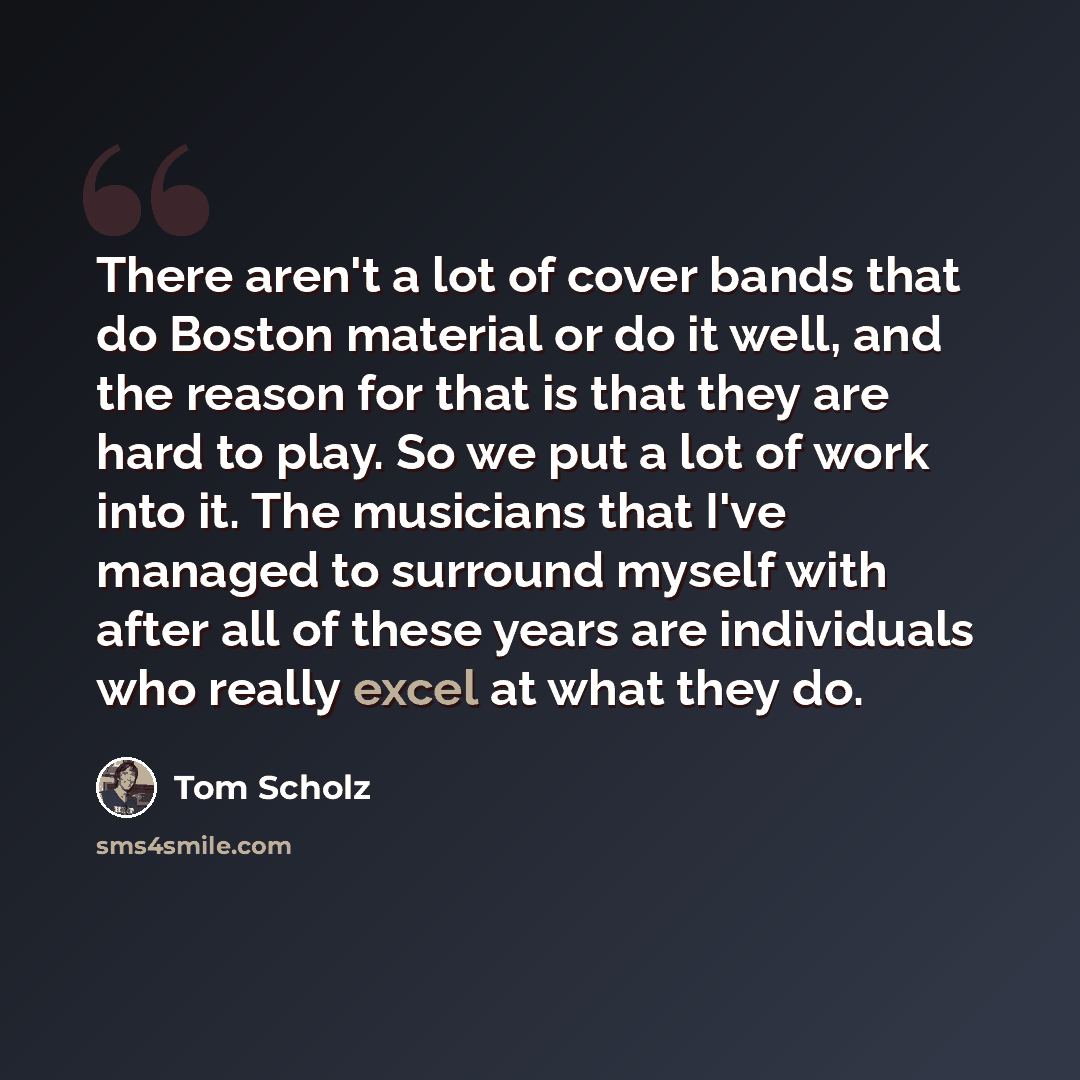 “There aren't a lot of cover bands that do Boston material or do it well, and the reason for that is that they are hard to play. So we put a lot of work into it. The musicians that I've managed to surround myself with after all of these years are individuals who really excel at what they do.” quote by Tom Scholz