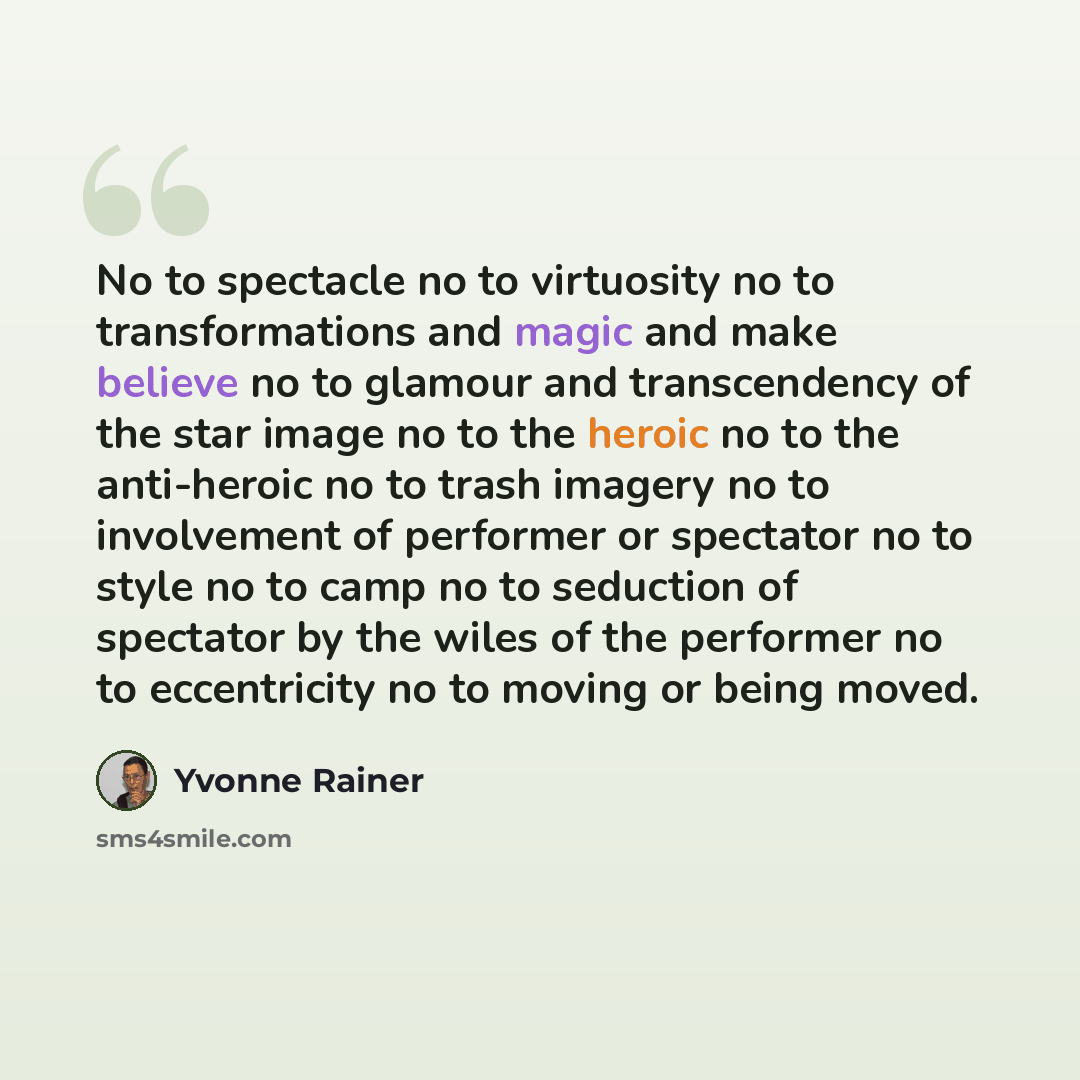 “No to spectacle no to virtuosity no to transformations and magic and make believe no to glamour and transcendency of the star image no to the heroic no to the anti-heroic no to trash imagery no to involvement of performer or spectator no to style no to camp no to seduction of spectator by the…” quote by Yvonne Rainer