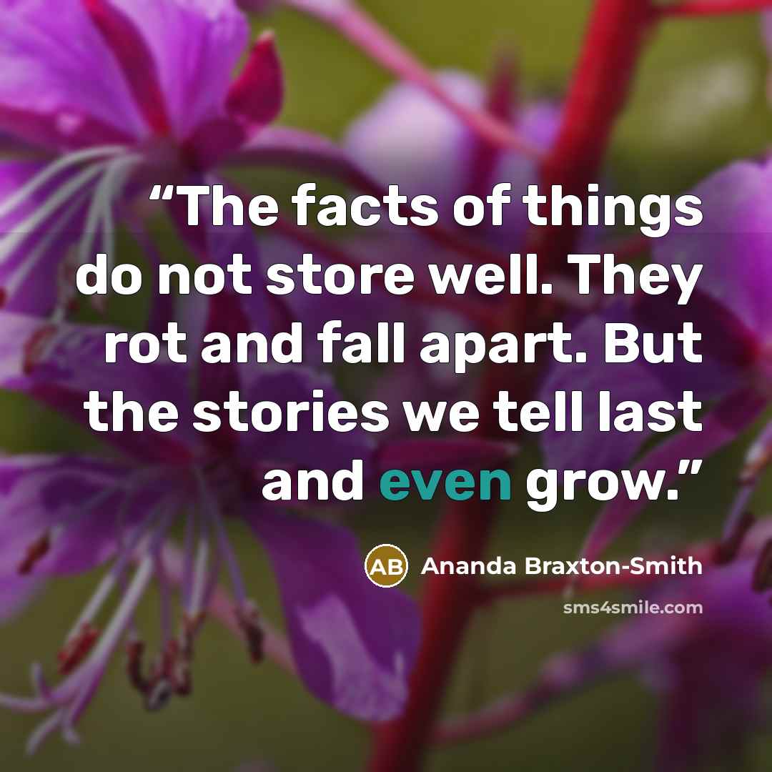 “The facts of things do not store well. They rot and fall apart. But the stories we tell last and even grow.” quote by Ananda Braxton-Smith