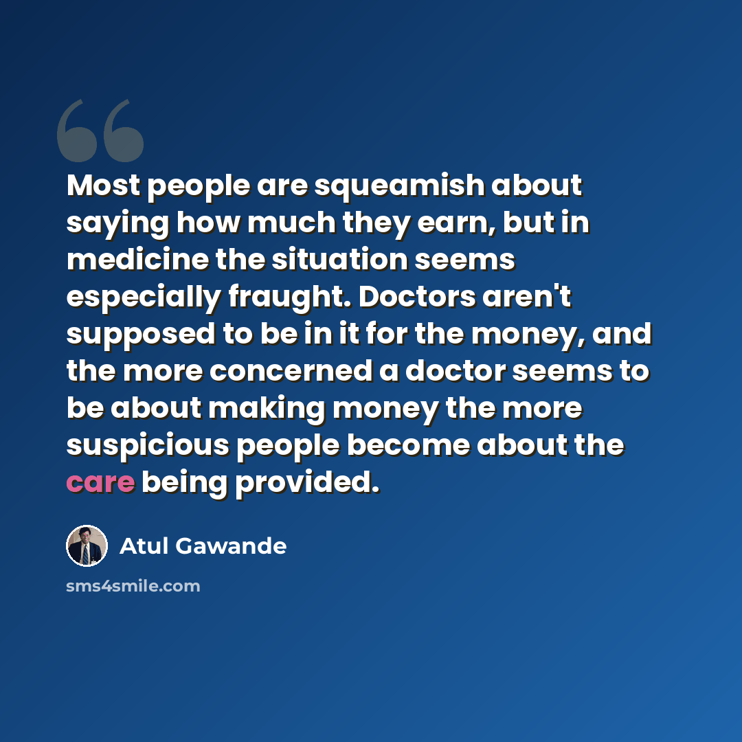 “Most people are squeamish about saying how much they earn, but in medicine the situation seems especially fraught. Doctors aren't supposed to be in it for the money, and the more concerned a doctor seems to be about making money the more suspicious people become about the care being provided.” quote by Atul Gawande