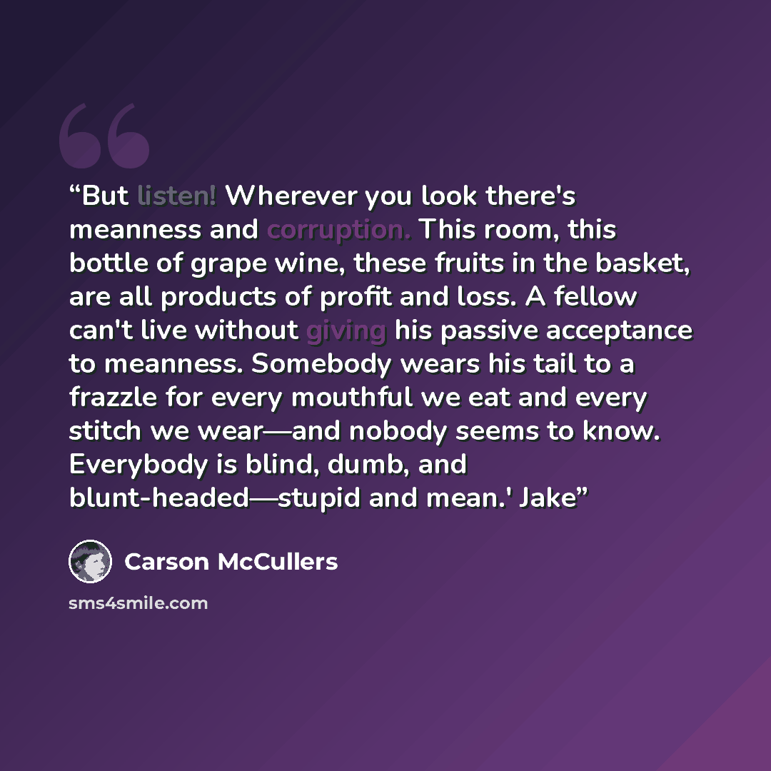 “But listen! Wherever you look there's meanness and corruption. This room, this bottle of grape wine, these fruits in the basket, are all products of profit and loss. A fellow can't live without giving his passive acceptance to meanness. Somebody wears his tail to a frazzle for every mouthful we…” quote by Carson McCullers