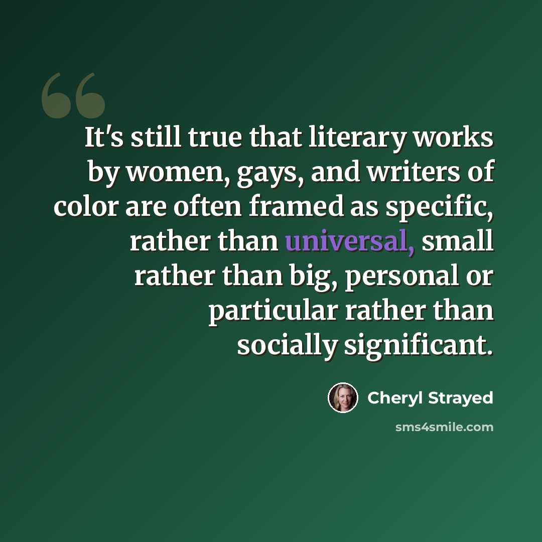 “It's still true that literary works by women, gays, and writers of color are often framed as specific, rather than universal, small rather than big, personal or particular rather than socially significant.” quote by Cheryl Strayed