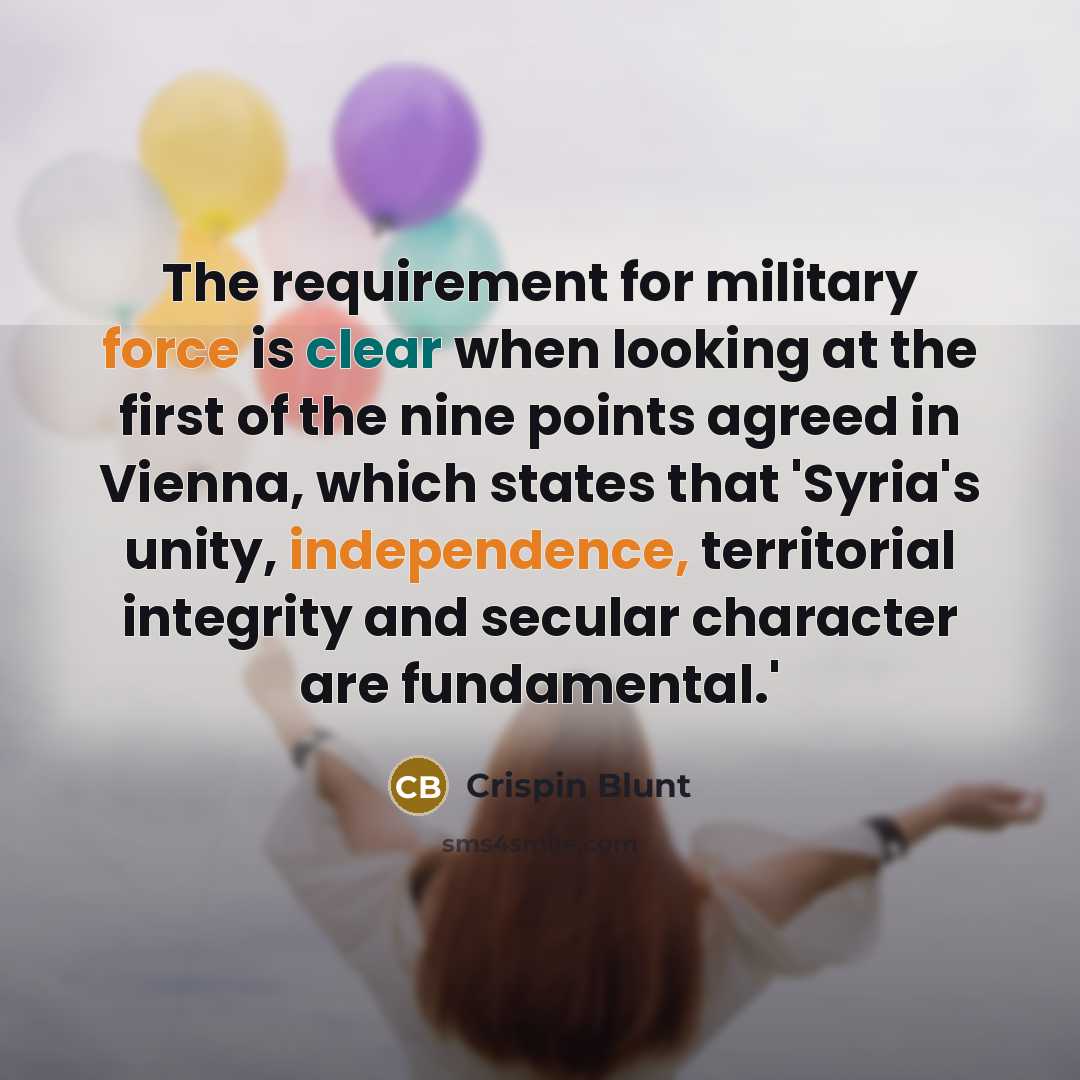 “The requirement for military force is clear when looking at the first of the nine points agreed in Vienna, which states that 'Syria's unity, independence, territorial integrity and secular character are fundamental.'” quote by Crispin Blunt