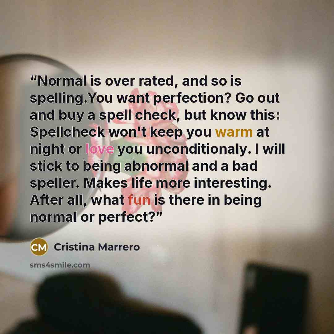 “Normal is over rated, and so is spelling.You want perfection? Go out and buy a spell check, but know this: Spellcheck won't keep you warm at night or love you unconditionaly. I will stick to being abnormal and a bad speller. Makes life more interesting. After all, what fun is there in being normal…” quote by Cristina Marrero