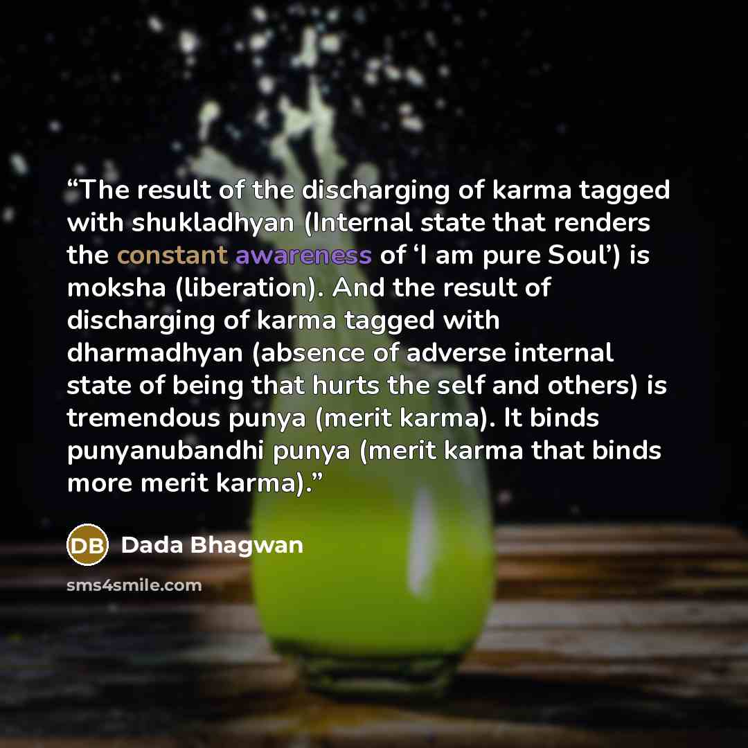 “The result of the discharging of karma tagged with shukladhyan (Internal state that renders the constant awareness of ‘I am pure Soul’) is moksha (liberation). And the result of discharging of karma tagged with dharmadhyan (absence of adverse internal state of being that hurts the self and others)…” quote by Dada Bhagwan