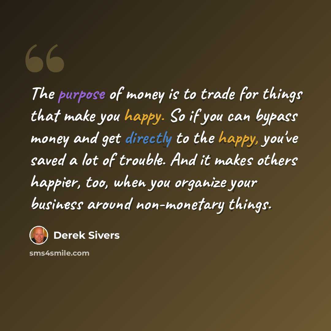 “The purpose of money is to trade for things that make you happy. So if you can bypass money and get directly to the happy, you've saved a lot of trouble. And it makes others happier, too, when you organize your business around non-monetary things.” quote by Derek Sivers