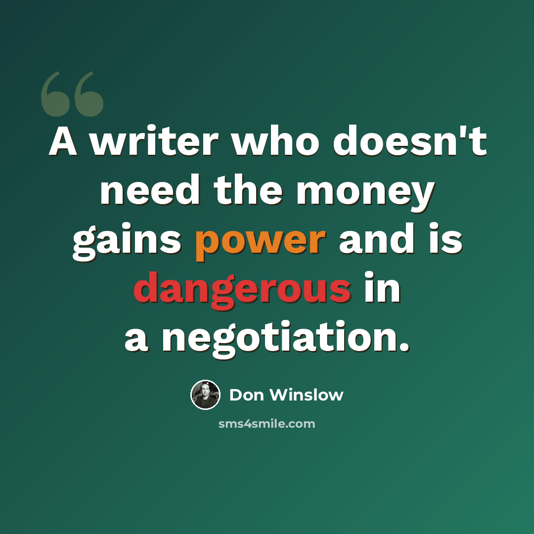 “A writer who doesn't need the money gains power and is dangerous in a negotiation.” quote by Don Winslow