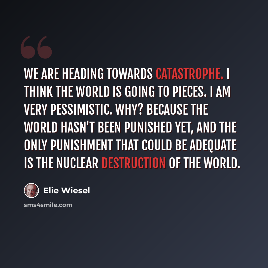 “We are heading towards catastrophe. I think the world is going to pieces. I am very pessimistic. Why? Because the world hasn't been punished yet, and the only punishment that could be adequate is the nuclear destruction of the world.” quote by Elie Wiesel