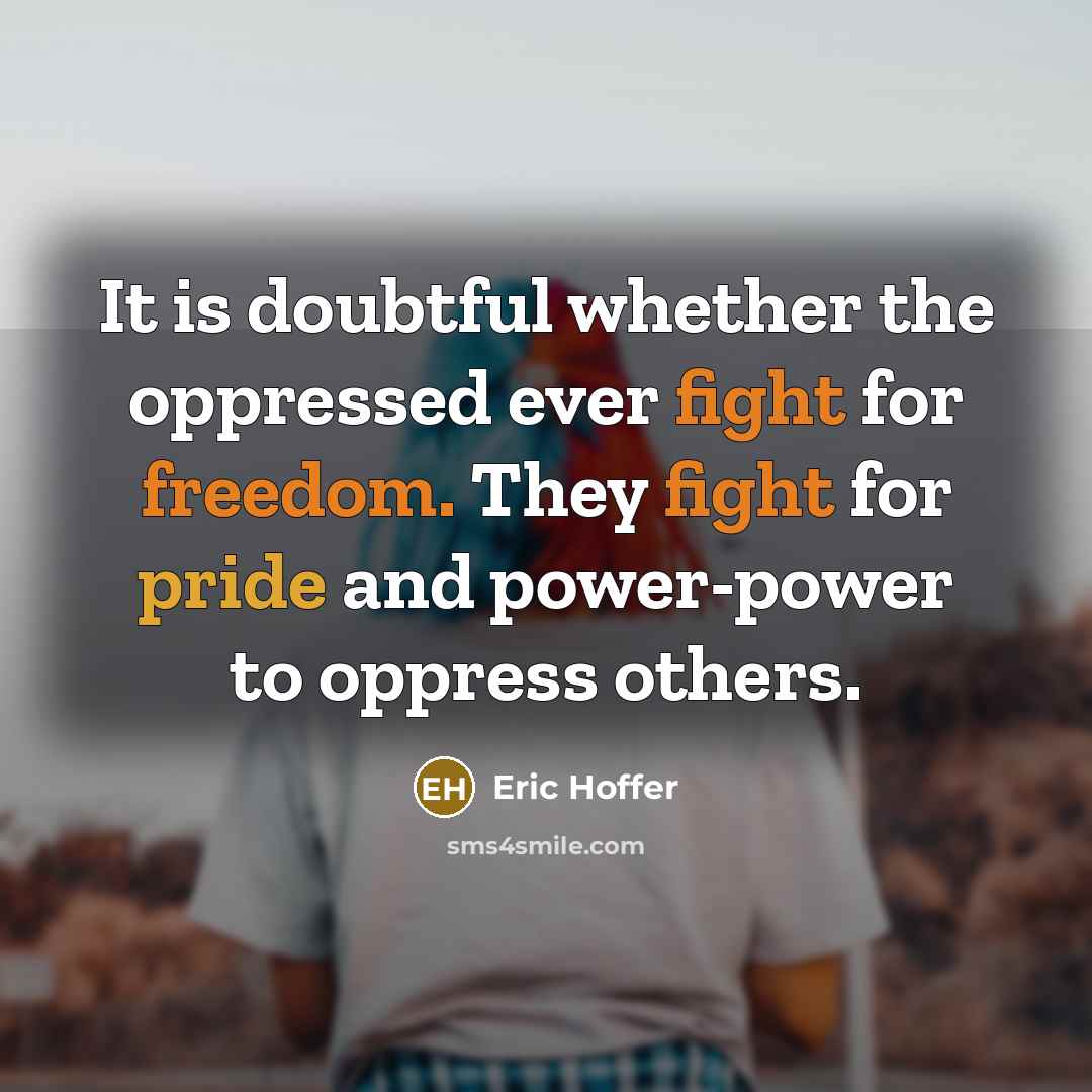 “It is doubtful whether the oppressed ever fight for freedom. They fight for pride and power-power to oppress others.” quote by Eric Hoffer