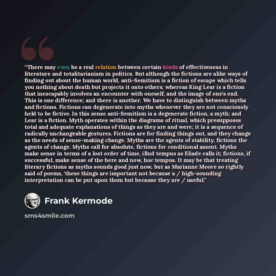 “There may even be a real relation between certain kinds of effectiveness in literature and totalitarianism in politics. But although the fictions are alike ways of finding out about the human world, anti-Semitism is a fiction of escape which tells you nothing about death but projects it onto…” quote by Frank Kermode