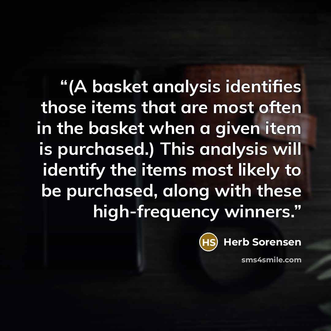 “(A basket analysis identifies those items that are most often in the basket when a given item is purchased.) This analysis will identify the items most likely to be purchased, along with these high-frequency winners.” quote by Herb Sorensen