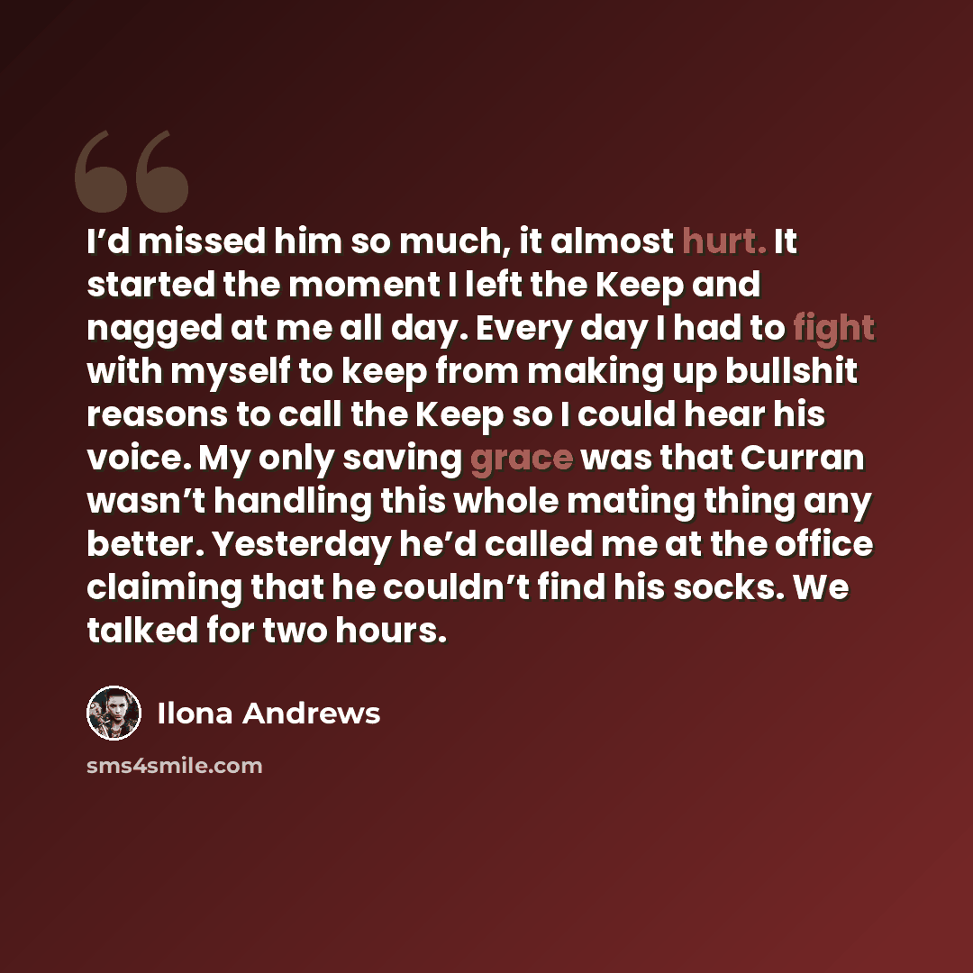 “I’d missed him so much, it almost hurt. It started the moment I left the Keep and nagged at me all day. Every day I had to fight with myself to keep from making up bullshit reasons to call the Keep so I could hear his voice. My only saving grace was that Curran wasn’t handling this whole mating…” quote by Ilona Andrews