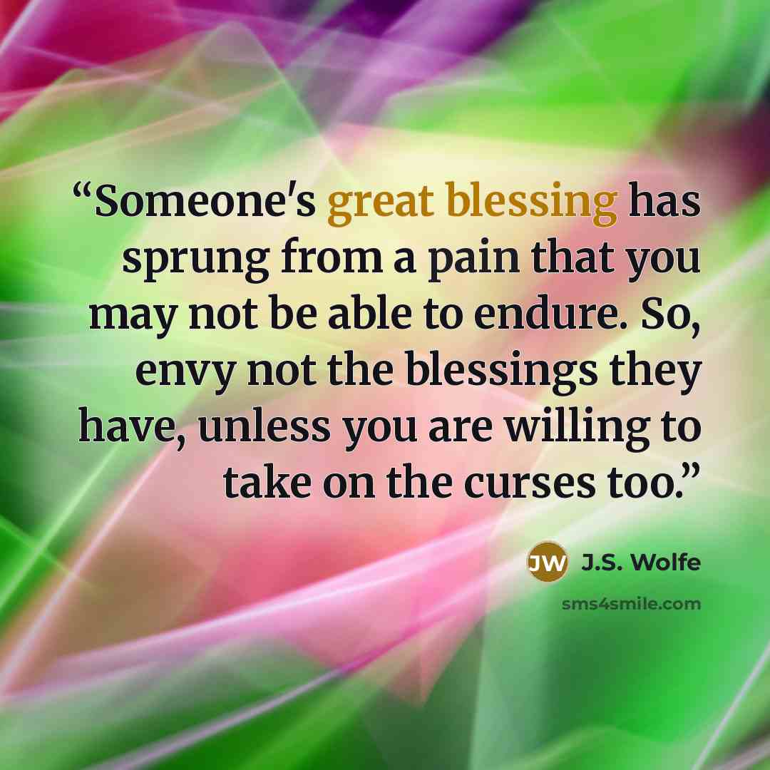 “Someone's great blessing has sprung from a pain that you may not be able to endure. So, envy not the blessings they have, unless you are willing to take on the curses too.” quote by J.S. Wolfe