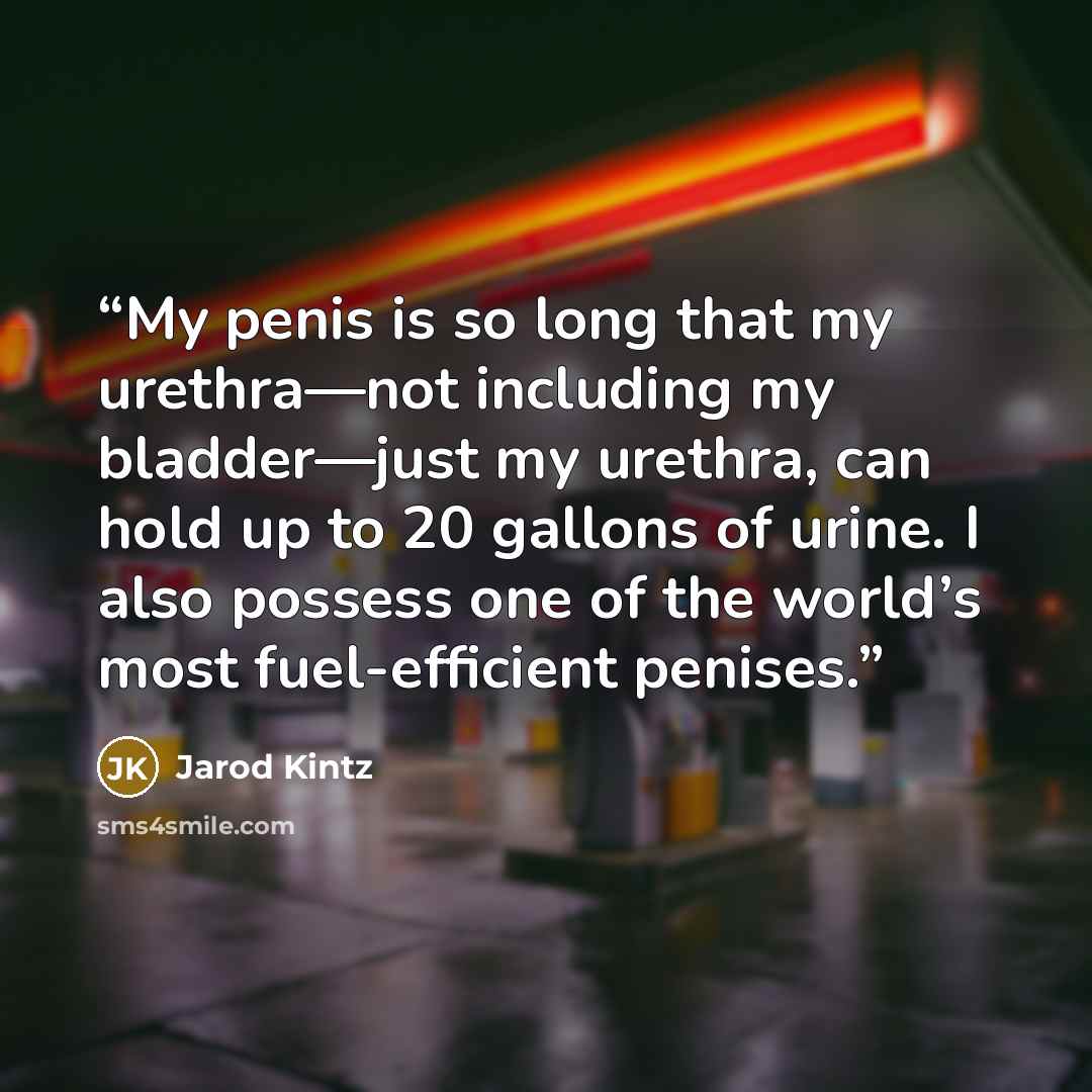 “My penis is so long that my urethra—not including my bladder—just my urethra, can hold up to 20 gallons of urine. I also possess one of the world’s most fuel-efficient penises.” quote by Jarod Kintz