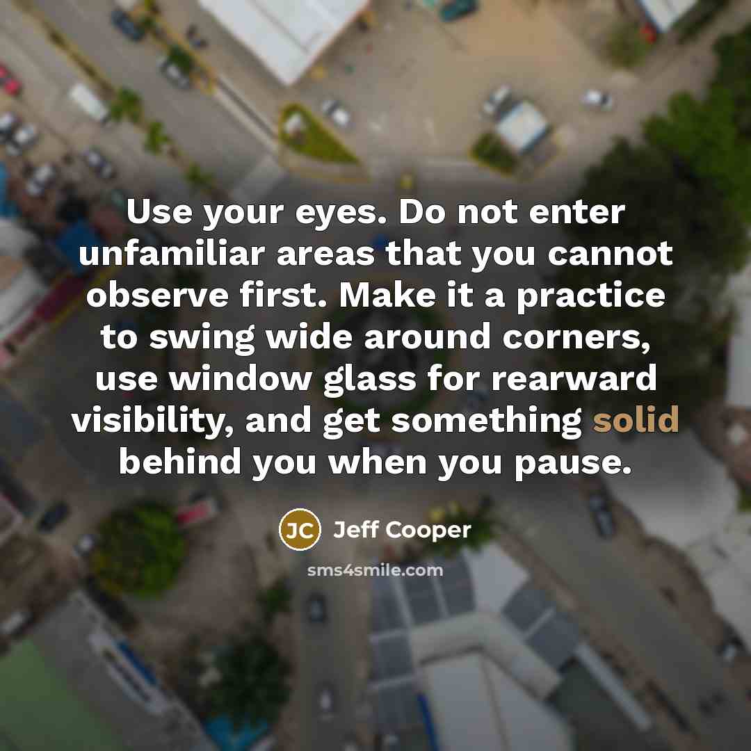 “Use your eyes. Do not enter unfamiliar areas that you cannot observe first. Make it a practice to swing wide around corners, use window glass for rearward visibility, and get something solid behind you when you pause.” quote by Jeff Cooper