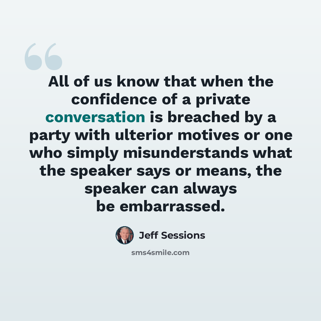 “All of us know that when the confidence of a private conversation is breached by a party with ulterior motives or one who simply misunderstands what the speaker says or means, the speaker can always be embarrassed.” quote by Jeff Sessions