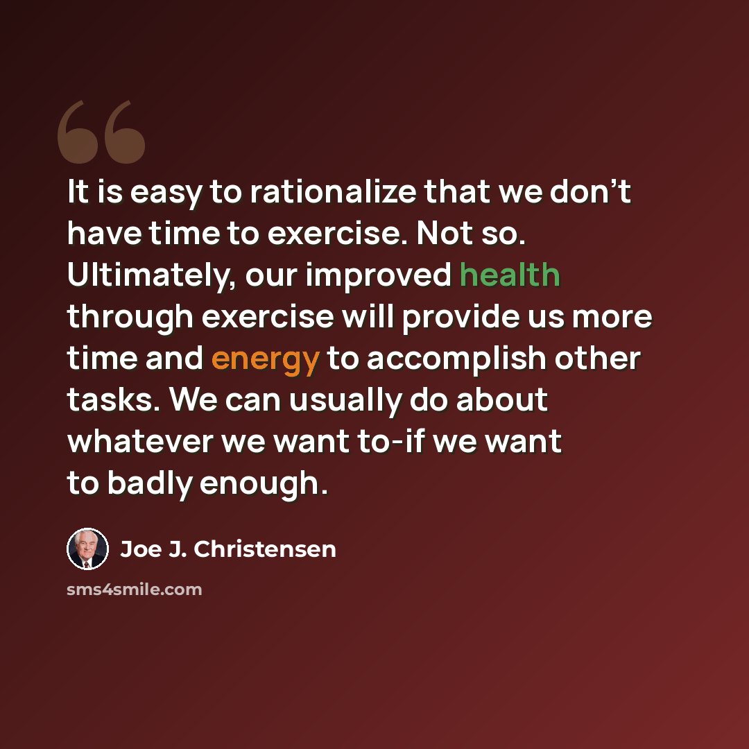 “It is easy to rationalize that we don't have time to exercise. Not so. Ultimately, our improved health through exercise will provide us more time and energy to accomplish other tasks. We can usually do about whatever we want to-if we want to badly enough.” quote by Joe J. Christensen
