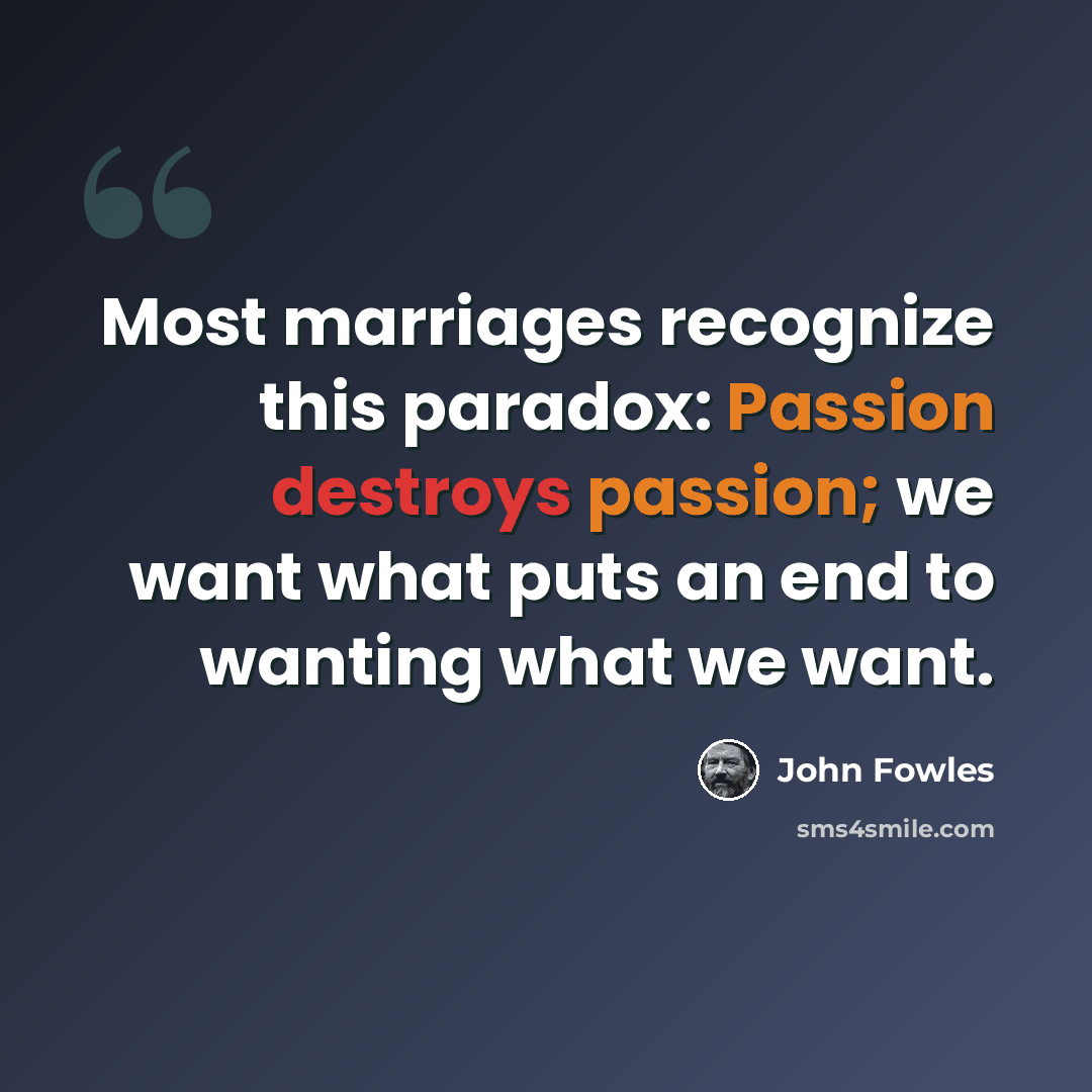“Most marriages recognize this paradox: Passion destroys passion; we want what puts an end to wanting what we want.” quote by John Fowles