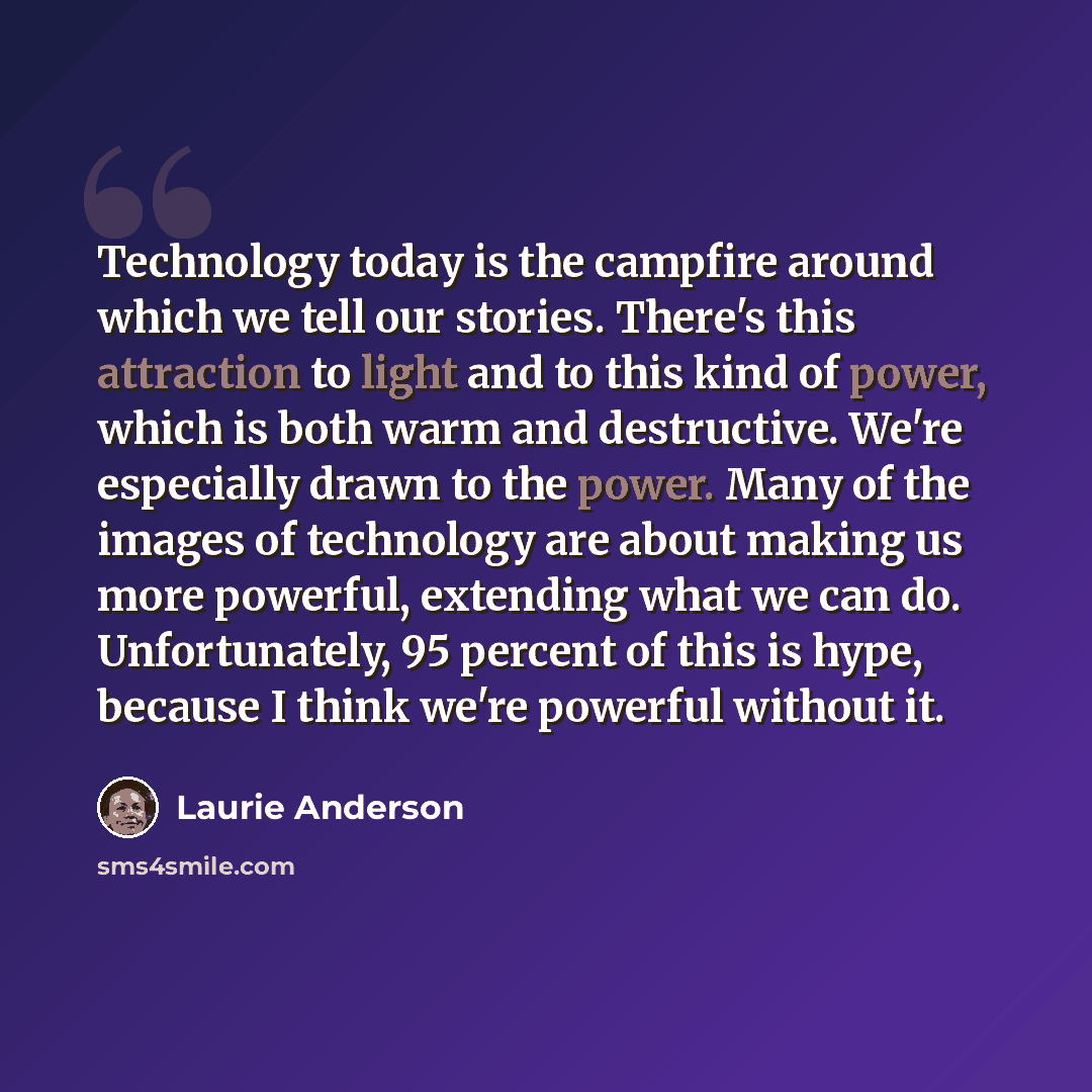 “Technology today is the campfire around which we tell our stories. There's this attraction to light and to this kind of power, which is both warm and destructive. We're especially drawn to the power. Many of the images of technology are about making us more powerful, extending what we can do…” quote by Laurie Anderson