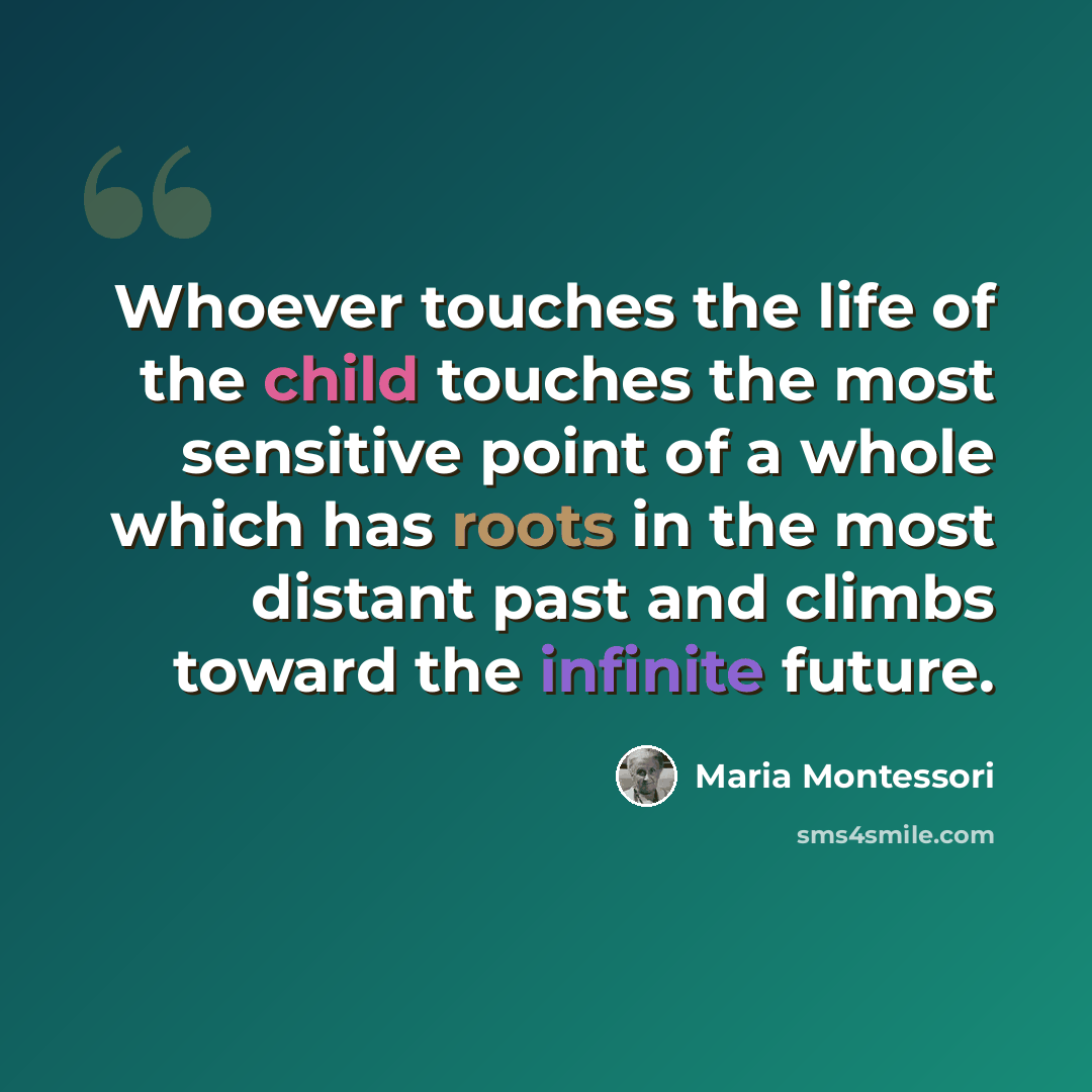 “Whoever touches the life of the child touches the most sensitive point of a whole which has roots in the most distant past and climbs toward the infinite future.” quote by Maria Montessori