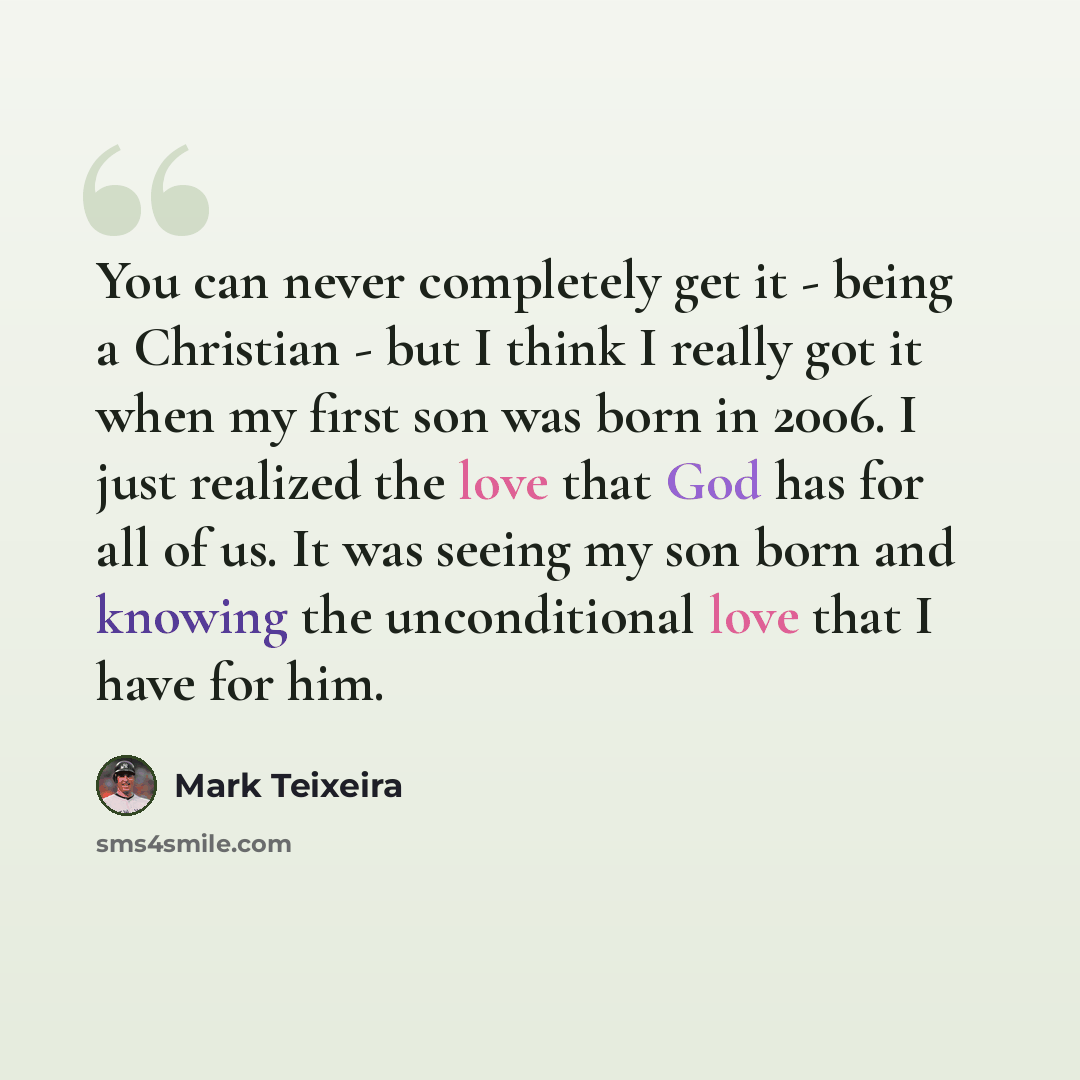 “You can never completely get it - being a Christian - but I think I really got it when my first son was born in 2006. I just realized the love that God has for all of us. It was seeing my son born and knowing the unconditional love that I have for him.” quote by Mark Teixeira