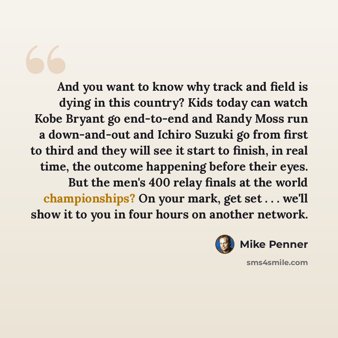 “And you want to know why track and field is dying in this country? Kids today can watch Kobe Bryant go end-to-end and Randy Moss run a down-and-out and Ichiro Suzuki go from first to third and they will see it start to finish, in real time, the outcome happening before their eyes. But the men's…” quote by Mike Penner