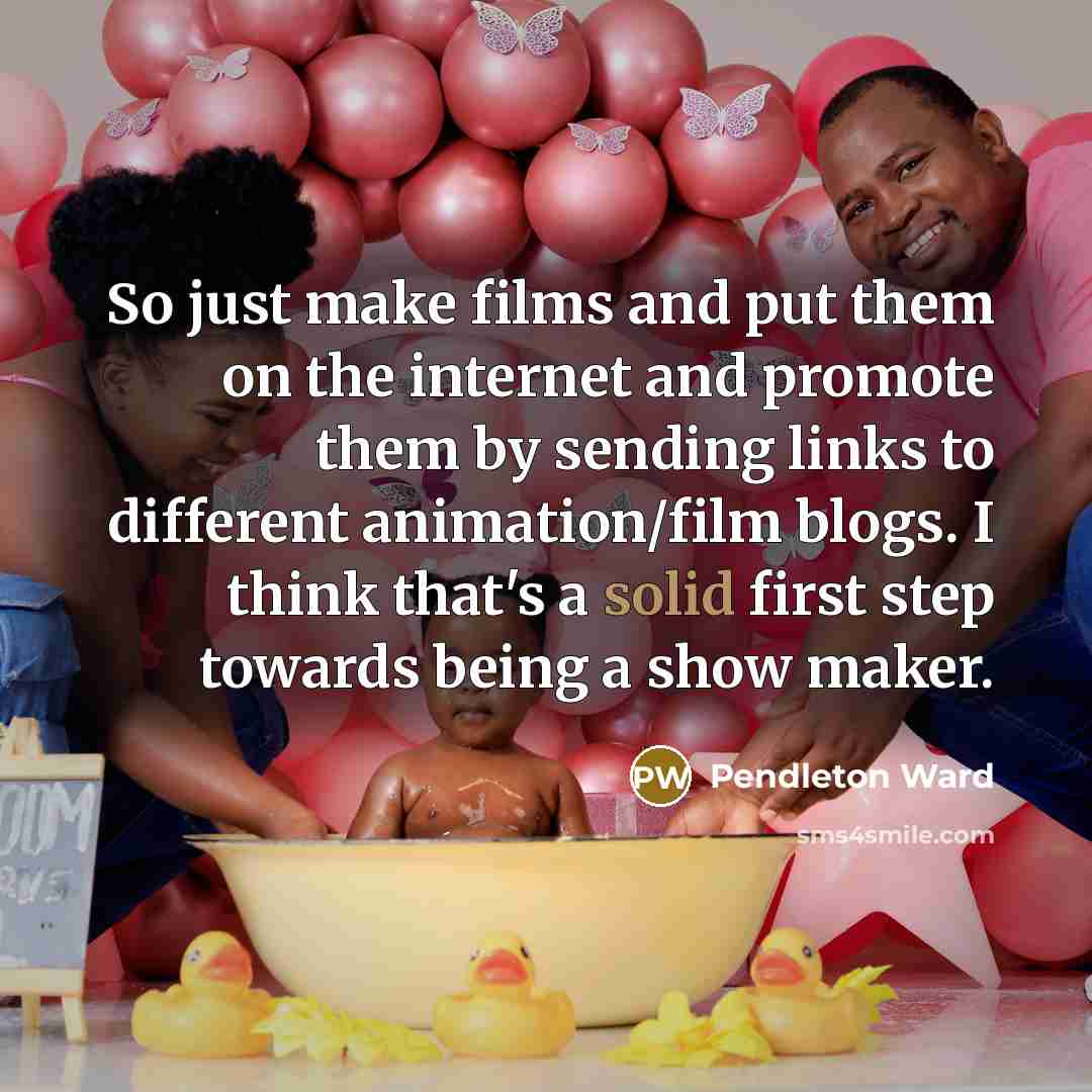 “So just make films and put them on the internet and promote them by sending links to different animation/film blogs. I think that's a solid first step towards being a show maker.” quote by Pendleton Ward