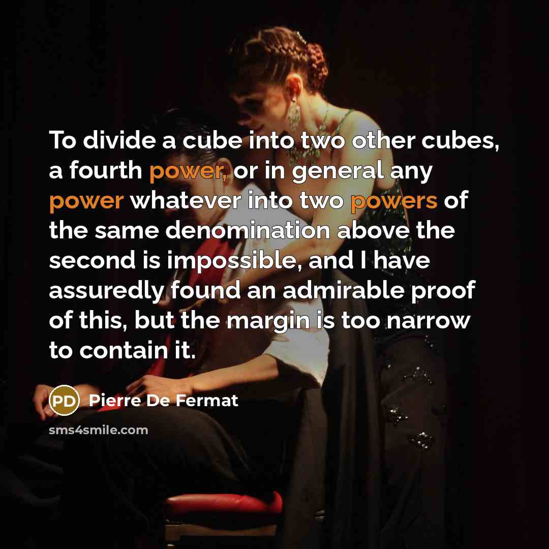 “To divide a cube into two other cubes, a fourth power, or in general any power whatever into two powers of the same denomination above the second is impossible, and I have assuredly found an admirable proof of this, but the margin is too narrow to contain it.” quote by Pierre de Fermat