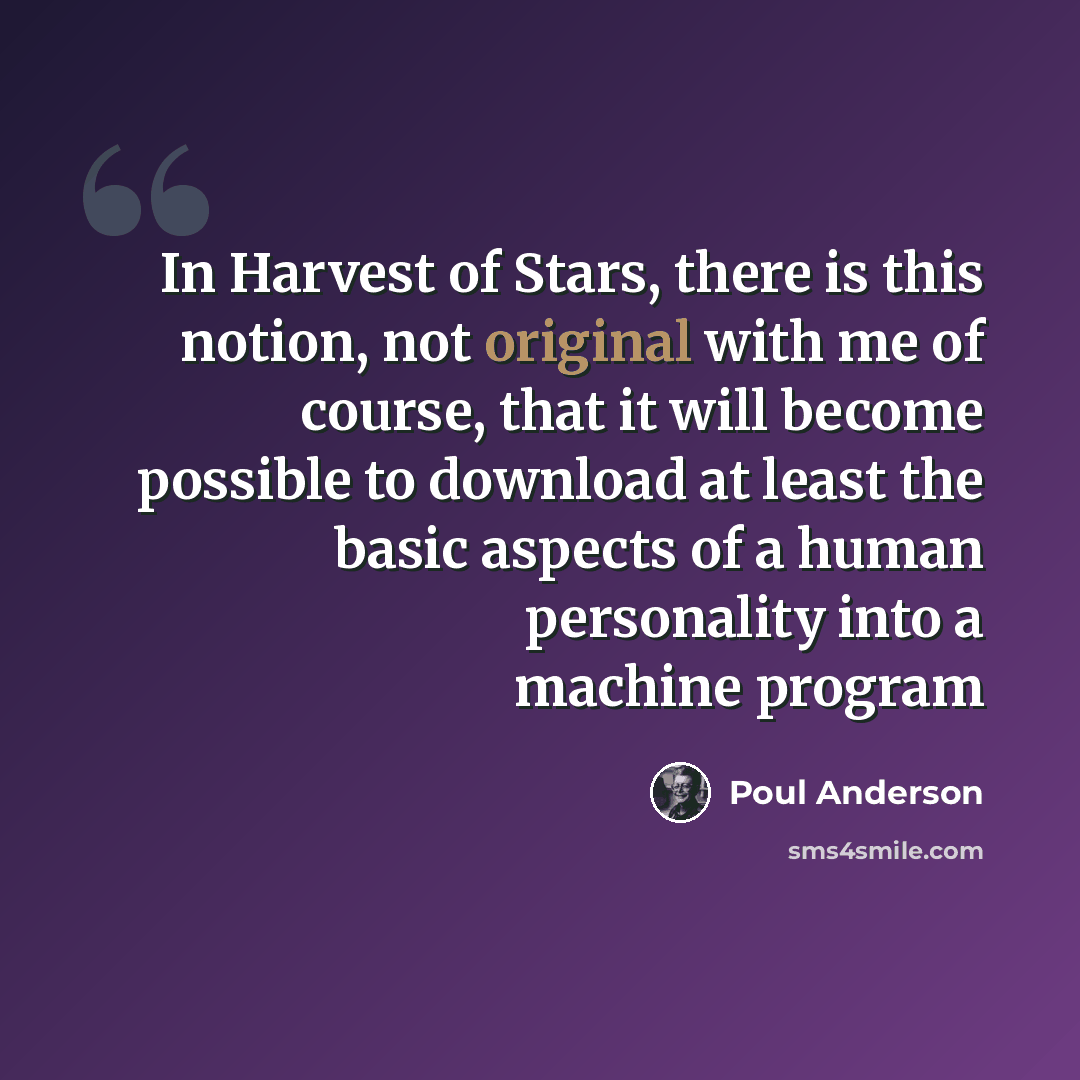 “In Harvest of Stars, there is this notion, not original with me of course, that it will become possible to download at least the basic aspects of a human personality into a machine program” quote by Poul Anderson