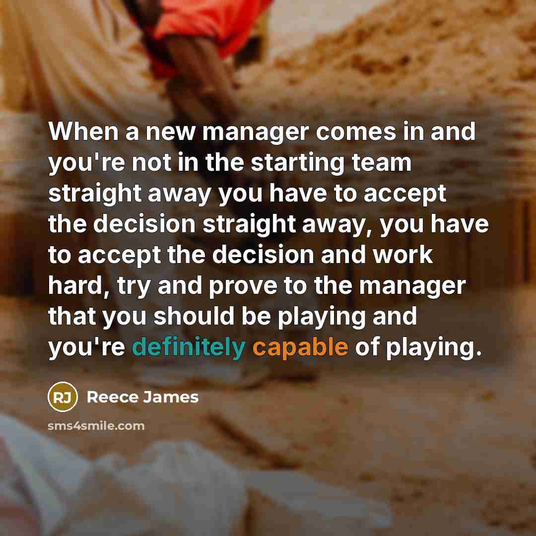 “When a new manager comes in and you're not in the starting team straight away you have to accept the decision straight away, you have to accept the decision and work hard, try and prove to the manager that you should be playing and you're definitely capable of playing.” quote by Reece James
