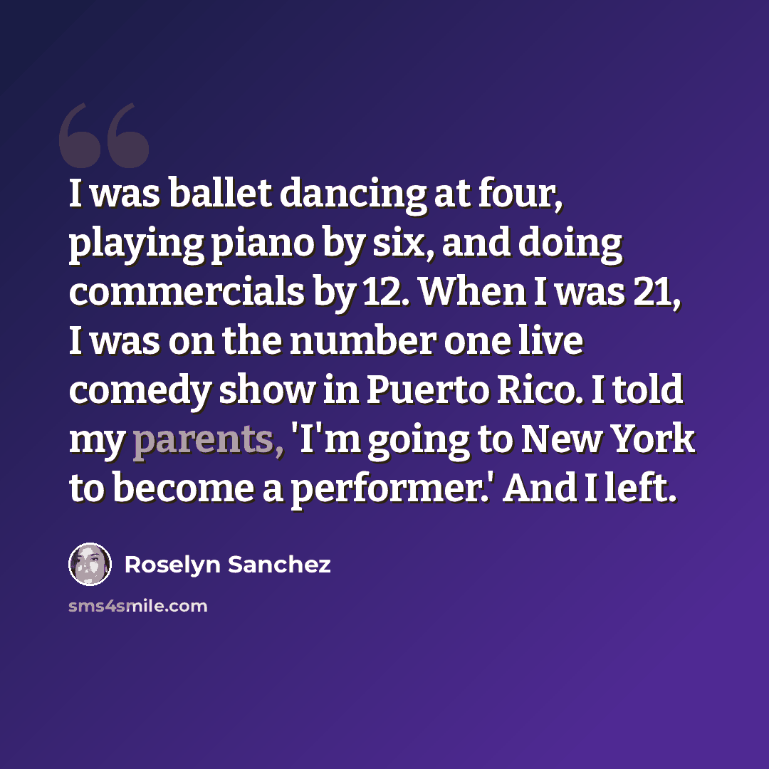 “I was ballet dancing at four, playing piano by six, and doing commercials by 12. When I was 21, I was on the number one live comedy show in Puerto Rico. I told my parents, 'I'm going to New York to become a performer.' And I left.” quote by Roselyn Sanchez