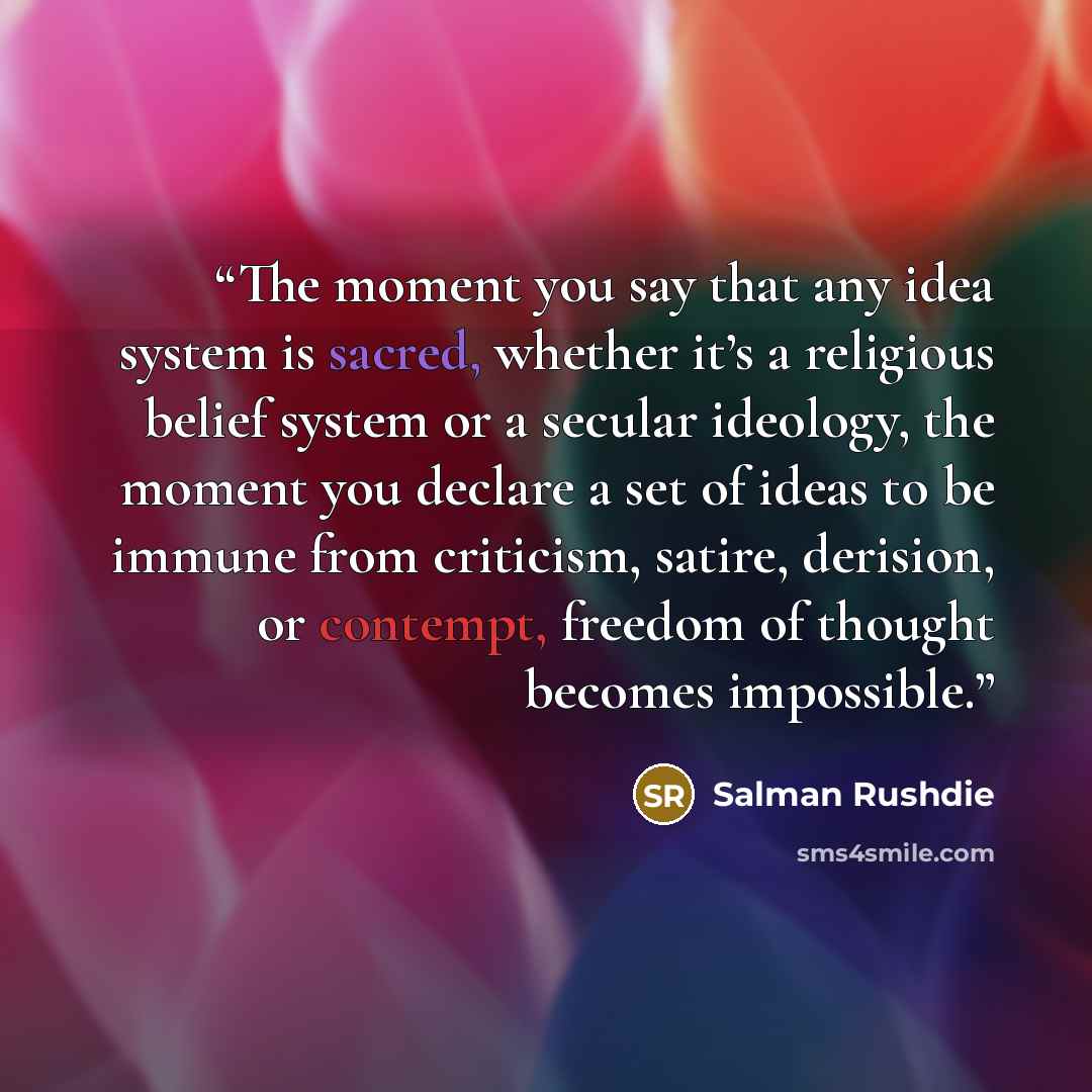 “The moment you say that any idea system is sacred, whether it’s a religious belief system or a secular ideology, the moment you declare a set of ideas to be immune from criticism, satire, derision, or contempt, freedom of thought becomes impossible.” quote by Salman Rushdie