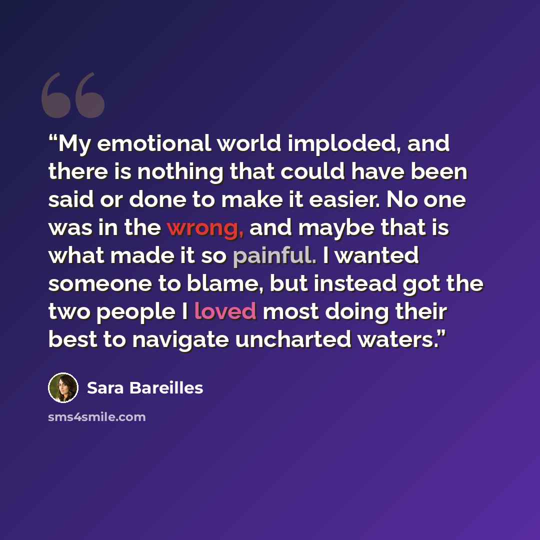 “My emotional world imploded, and there is nothing that could have been said or done to make it easier. No one was in the wrong, and maybe that is what made it so painful. I wanted someone to blame, but instead got the two people I loved most doing their best to navigate uncharted waters.” quote by Sara Bareilles