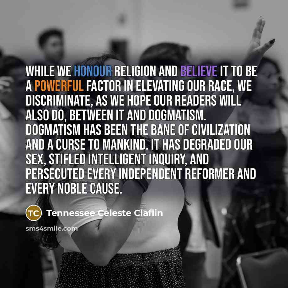 “While we honour religion and believe it to be a powerful factor in elevating our race, we discriminate, as we hope our readers will also do, between it and dogmatism. Dogmatism has been the bane of civilization and a curse to mankind. It has degraded our sex, stifled intelligent inquiry, and…” quote by Tennessee Celeste Claflin