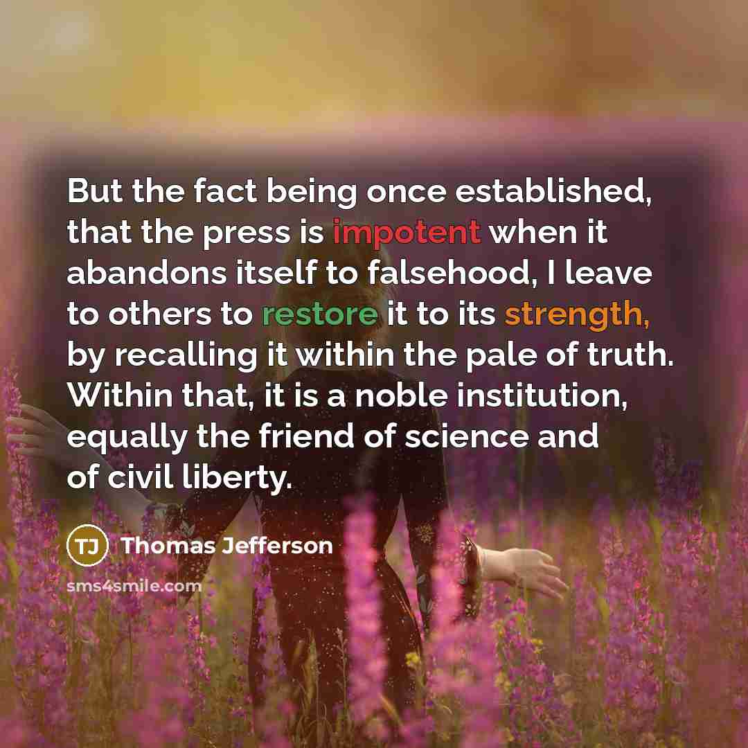 “But the fact being once established, that the press is impotent when it abandons itself to falsehood, I leave to others to restore it to its strength, by recalling it within the pale of truth. Within that, it is a noble institution, equally the friend of science and of civil liberty.” quote by Thomas Jefferson