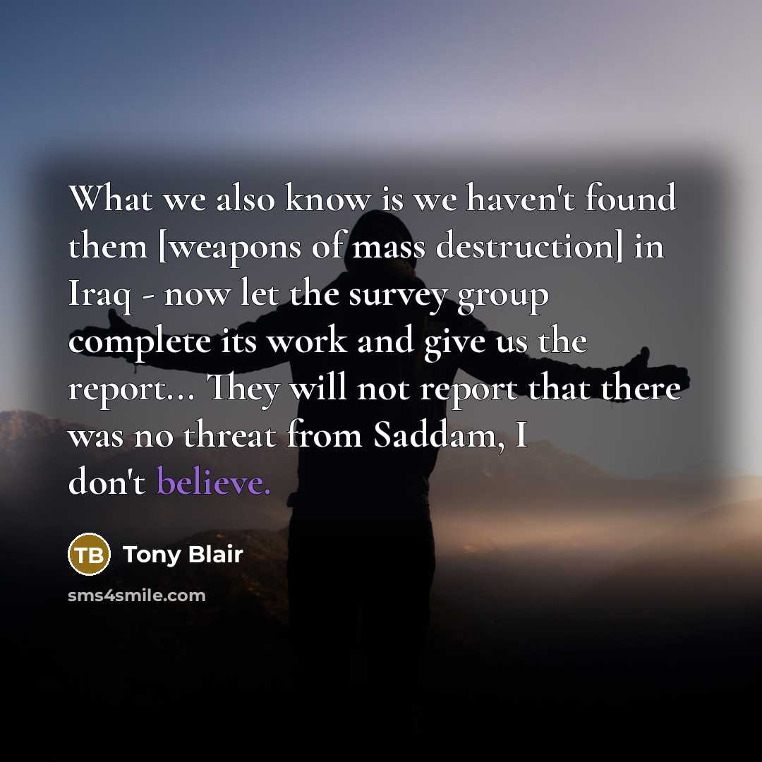 “What we also know is we haven't found them [weapons of mass destruction] in Iraq - now let the survey group complete its work and give us the report... They will not report that there was no threat from Saddam, I don't believe.” quote by Tony Blair