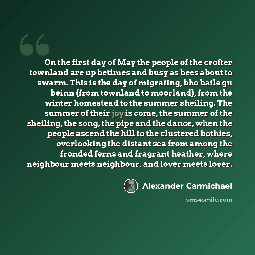 “On the first day of May the people of the crofter townland are up betimes and busy as bees about to swarm. This is the day of migrating, bho baile gu beinn (from townland to moorland), from the winter homestead to the summer sheiling. The summer of their joy is come, the summer of the sheiling…” quote by Alexander Carmichael